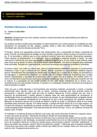 JB News – Informativo nr. 1.198 – sexta-feira, 1 de dezembro de 2013. Pág. 11/18
Sentidos Humanos e Espiritualidade
Ir Charles Evaldo Boller
Curitiba
Abstrato: Desligamento dos cinco sentidos naturais e desenvolvimento da espiritualidade para efeito de
mudanças duradouras.
Os sentidos humanos existem para possibilitar os relacionamentos com outras pessoas e a realidade por eles
perceptível. As sensações de tato, paladar, audição, olfato e visão são utilizados de forma limitada na
orientação das criaturas reclusas ao planeta Terra.
O homem, devido sua capacidade racional mais desenvolvida, tem a capacidade de atingir a plenitude do
sentir. Para tal, há necessidade de desligar os cinco sentidos, possível ao retirar-se para um local sem ruído e
luz. É na escuridão e silêncio que os cinco sentidos humanos ficam sem alimento. Movimentos paralisam.
Ficam apenas os pensamentos; é a meditação. Com a meditação é possível esvaziar a mente. Tal ação
intencional e racional faz com que a percepção se volte para dentro de si. E é lá, neste mundo artificial criado
pela mente que se abrem os olhos. São outros olhos e outro despertar. Ver esta luz desperta para realidades
mais profundas. Percebe-se a espiritualidade, uma forma de energia que pode ser percebida e controlada.
O homem evolui, num maior ou menor grau, para os conhecimentos intelectual e espiritual: O conhecimento
intelectual é tudo o que é possível de ser medido, aferido, possuído ou disponibilizado mediante alguma
técnica. Normalmente são operações de identificação da criação que o sujeito faz do objeto, da consciência e
da linguagem; o conhecimento espiritual, em sentido lato, é a relação interna da consciência para consigo
mesmo. Basicamente o resultado do conhecimento que o sujeito tem de si mesmo. Em sentido íntimo é o
único conhecimento possível para as próprias verdades metafísicas. Algo como a visão que o espírito tem de
si mesmo. É a percepção de que existe sempre em um dado objeto inseparável de si mesmo que a
consciência tem de suas próprias vivências. O espírito é a constatação material de uma forma de energia que
está encarnada no sujeito.
Toda vez que a razão bloqueia o funcionamento dos sensores materiais, esvaziando a mente, a energia
denominada alma, espírito, sopro de vida ou alento, conforme traduzido das mais diversas linhas de
pensamento e culturas, penetra cada vez mais na matéria. Mistura-se. Forma unidade com ela. Com o
exercício de esvaziamento o sujeito adentra a estados cada vez mais aprofundados de consciência. A
manifestação física da substância sólida é outra forma de energia, só que hipoteticamente congelada devido
sua frequência ondulatória manifestar-se em frequência tal que a torna perceptível aos sensores naturais.
Bloquear os sensores naturais tem a função de afastar o sujeito da ilusão. A substância sólida é uma ilusão
percebida pelos sensores naturais. Em sendo energia, a pessoa encontra dentro de si um vasto espaço, um
universo em miniatura, semelhante ao grande universo que, de sua parte, também é energia. Tudo é energia
e está energeticamente interligado! Tudo está amarrado por linhas de força. Tudo é, em essência, formado de
espaço vazio. O nada!
"A realidade é constituída de átomos esféricos e de vazio; não existe nada além de átomos e espaços vazios.
O resto não passa de opinião". (Demócrito de Abdera), filósofo de nacionalidade grega.
A afirmação que tudo é energia já foi intuída e é parte dos usos e costumes das culturas do sul da Ásia, onde,
para indicar respeito e até veneração, as pessoas cumprimentam-se com as mãos postas em frente à testa,
como se curvassem diante de um Deus ou pessoa santa, pronunciando a palavra "namastê"; significando: "o
Deus que habita meu coração, saúda o Deus que habita teu coração". Traduzindo para a presente finalidade:
a força ativa que anima meu coração, saúda o alento que habita em teu coração. Estou em você como você
está em mim. Energeticamente somos um.
5 – sentidos humanos e espiritualidade
Ir Charles Evaldo Boller
 