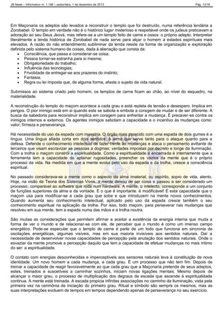 JB News – Informativo nr. 1.198 – sexta-feira, 1 de dezembro de 2013. Pág. 12/18
Em Maçonaria os adeptos são levados a reconstruir o templo que foi destruído, numa referência lendária a
Zorobabel. O templo em verdade não é o histórico lugar misterioso e respeitável onde os judeus praticavam a
adoração ao seu Deus Jeová, mas refere-se a um templo feito de carne e ossos: o próprio adepto. Interpretar
literalmente a lenda histórica de Zorobabel de nada serve para alçar o homem a estados espirituais mais
elevados. A razão do não entendimento subliminar da lenda reside na forma de organização e exploração
definida pelo sistema humano de coisas, dada à alienação que consta da:
 Consciência, que passa a considerar-se coisa;
 Pessoa tornar-se estranha para si mesma;
 Obrigatoriedade do trabalho;
 Influência das tecnologias;
 Frivolidade de entregar-se aos prazeres do instinto;
 Fantasia;
 Regra ou lei imposta que, de alguma forma, afasta o sujeito da vida natural.
Submissos ao sistema criado pelo homem, os templos de carne ficam ao chão, ao nível do esquadro, na
materialidade.
A reconstrução do templo do maçom acontece a cada grau e está repleta de tensão e desespero. Implica em
perigos. O pior inimigo está em si quando este se sabota e embota a coragem de mudar e de ser diferente. A
busca da sabedoria para reconstruir implica em coragem para enfrentar a mudança. É precaver-se contra os
inimigos internos e externos. Os agentes inimigos sabotam a capacidade e o incentivo às mudanças como:
valor, firmeza e perseverança.
Há necessidade do uso da espada com maestria. O órgão mais parecido com uma espada de dois gumes é a
língua. Uma língua afiada corta em dois sentidos; é arma que serve tanto para o ataque quanto para a
defesa. Defende o conhecimento intelectual de fazer frente às mudanças e ataca o pensamento aviltante de
terceiros que visam escravizar as pessoas a dogmas; verdades impostas por decreto e longe da Iluminação.
Com a trolha o maçom constrói a espiritualidade. Como a espiritualidade é encarnada é internamente que a
ferramenta tem a capacidade de aplainar rugosidades, preencher os vazios da mente que é o próprio
processo da vida. Na medida em que a mente evolui pelo uso da espada e da trolha, cresce a consciência
espiritual.
No passado considerava-se a mente como o aspecto da alma imaterial, ou espírito, sopro de vida, alento.
Hoje, na visão da Teoria dos Sistemas Vivos, a mente deixou de ser coisa e passou a ser considerado um
processo; comparável ao software que roda num hardware. A mente, o intelecto, corresponde a um conjunto
de funções superiores da alma e da vontade. E o que é importante: é modificável! É esta capacidade que o
maçom usa para modificar-se a cada grau que sobe e que introduzem na mente novos conhecimentos.
Quando aumenta seu conhecimento intelectual, aplicado pelo uso da espada cresce também o seu
conhecimento espiritual na aplicação da trolha. Por isso, todo maçom, para perseverar nas mudanças que
resolveu em sua mente, tem a espada numa das mãos e a trolha noutra.
São muitas as considerações que permitem afirmar e aceitar a existência da energia interna que muda a
forma de ver o mundo e de relacionar-se com ele, de perceber que o mundo é como um imenso campo
energético. Pode-se especular que o templo de carne é parte de um todo que funciona em sincronia de
oscilações energéticas, algumas visíveis, mas em sua maioria invisíveis aos sentidos naturais. Daí a
necessidade de desenvolver novas capacidades de percepção pela anulação dos sentidos naturais. Onde o
esvaziar da mente promove a percepção daquilo que tem a capacidade de efetuar mudanças no mais íntimo
do ser: a espiritualidade.
O contato com energias desconhecidas e imperceptíveis aos sensores naturais leva à constituição de nova
identidade. Um novo homem a cada mudança, a cada grau. É um processo que não tem fim. Depois de
treinar a capacidade de reagir favoravelmente ao que cada grau que a Maçonaria pretende de seus adeptos,
estes, treinados e suscetíveis a caminhar sozinhos, iniciam novas ligações mentais. Mesmo depois de
alcançar o maior grau, o processo de multiplicação dos degraus da escada que ascende à espiritualidade
continua. A mente está treinada. A escada propicia infinitas associações no caminho da Iluminação, vista pela
primeira vez na cerimônia de iniciação do primeiro grau. Ritual e símbolo são sempre os mesmos, mas as
suas interpretações evoluem de tempos em tempos dependendo apenas de perseverança no seu exercício.
 