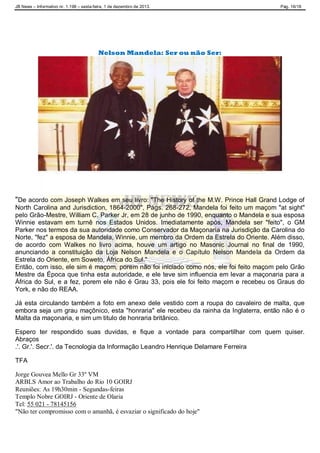JB News – Informativo nr. 1.198 – sexta-feira, 1 de dezembro de 2013. Pág. 16/18
Nelson Mandela: Ser ou não Ser:
"De acordo com Joseph Walkes em seu livro: "The History of the M.W. Prince Hall Grand Lodge of
North Carolina and Jurisdiction, 1864-2000", Págs. 268-272, Mandela foi feito um maçom "at sight"
pelo Grão-Mestre, William C. Parker Jr, em 28 de junho de 1990, enquanto o Mandela e sua esposa
Winnie estavam em turnê nos Estados Unidos. Imediatamente após, Mandela ser "feito", o GM
Parker nos termos da sua autoridade como Conservador da Maçonaria na Jurisdição da Carolina do
Norte, "fez" a esposa de Mandela, Winnie, um membro da Ordem da Estrela do Oriente. Além disso,
de acordo com Walkes no livro acima, houve um artigo no Masonic Journal no final de 1990,
anunciando a constituição da Loja Nelson Mandela e o Capítulo Nelson Mandela da Ordem da
Estrela do Oriente, em Soweto, África do Sul."
Então, com isso, ele sim é maçom, porem não foi iniciado como nós, ele foi feito maçom pelo Grão
Mestre da Época que tinha esta autoridade, e ele teve sim influencia em levar a maçonaria para a
África do Sul, e a fez, porem ele não é Grau 33, pois ele foi feito maçom e recebeu os Graus do
York, e não do REAA.
Já esta circulando também a foto em anexo dele vestido com a roupa do cavaleiro de malta, que
embora seja um grau maçônico, esta "honraria" ele recebeu da rainha da Inglaterra, então não é o
Malta da maçonaria, e sim um titulo de honraria britânico.
Espero ter respondido suas duvidas, e fique a vontade para compartilhar com quem quiser.
Abraços
.'. Gr.'. Secr.'. da Tecnologia da Informação Leandro Henrique Delamare Ferreira
TFA
Jorge Gouvea Mello Gr 33º VM
ARBLS Amor ao Trabalho do Rio 10 GOIRJ
Reuniões: As 19h30min - Segundas-feiras
Templo Nobre GOIRJ - Oriente de Olaria
Tel: 55 021 - 78145156
"Não ter compromisso com o amanhã, é esvaziar o significado do hoje"
 