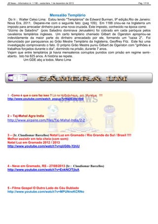 JB News – Informativo nr. 1.198 – sexta-feira, 1 de dezembro de 2013. Pág. 17/18
Mensalão Templário
Do Ir Walter Celso Lima: Estou lendo "Templários" de Edward Burman, 9ª edição,Rio de Janeiro:
Nova Era, 2011. Deparei-me com o seguinte fato: (pag 109); Em 1188 criou-se na Inglaterra um
imposto para arrecadar dinheiro para uma nova cruzada. Este imposto, conhecido na época como
"dízimo de Saladino" (pois Saladino dominava Jerusalém) foi cobrado em cada paróquia pelos
cavaleiros templários ingleses. Um certo templário chamado Gilbert de Ogerston apropriou-se
indevidamente da maior parte do dinheiro arrecadado por ele, formando um "caixa 2". Foi
denunciado por paroquianos ao Grão Mestre Templário da Inglaterra, Geoffrey Fitz. Este fez uma
investigação comprovando o fato. O próprio Grão Mestre puniu Gilbert de Ogerston com "grilhões e
trabalhos forçados durante o dia", dormindo na prisão, durante 7 anos.
Vejam que entre templários já havia mensaleiros corruptos punidos com prisão em regime semi-
aberto. Isto há 825 anos. A história se repete.
Um GDE abç a todos. Mano Lima
1 –Como é que o cara faz isso ? Lá na Hofbräuhaus, em Munique !!!!
http://www.youtube.com/watch_popup?v=6a8Eimr-fm0
2 – Taj-Mahal Agra India
http://www.airpano.com/files/Taj-Mahal-India/2-2
3 – (Ir. Claudiomar Barcellos) Natal Luz em Gramado / Rio Grande do Sul / Brasil !!!!
Melhor assistir em tela cheia (com som):
Natal Luz em Gramado 2012 / 2013
http://www.youtube.com/watch?v=qUG0b-YjhiU
4 - Neve em Gramado, RS - 27/08/2013 (Ir Claudiomar Barcellos)
http://www.youtube.com/watch?v=EnkNCfTjlsA
5 - Filme Gospel O Outro Lado do Céu Dublado
http://www.youtube.com/watch?v=MPUNneKCRNo
 