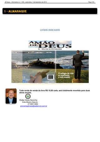 JB News – Informativo nr. 1.198 – sexta-feira, 1 de dezembro de 2013. Pág. 2/18
Livros Indicados
IR Walter Alves Noronha
Toda renda da venda do livro R$ 10,00 cada, será totalmente revertida para duas
obras sociais.
Walter Alves Noronha
Grão-Mestre Adjunto
27 9981-3884
eminenteglmees@waltercon.com.br
1 - almanaque
 