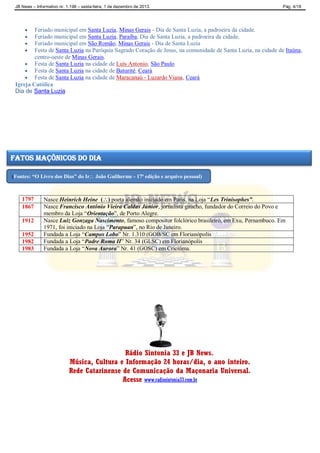 JB News – Informativo nr. 1.198 – sexta-feira, 1 de dezembro de 2013. Pág. 4/18
 Feriado municipal em Santa Luzia, Minas Gerais - Dia de Santa Luzia, a padroeira da cidade.
 Feriado municipal em Santa Luzia, Paraíba, Dia de Santa Luzia, a padroeira da cidade.
 Feriado municipal em São Romão, Minas Gerais - Dia de Santa Luzia
 Festa de Santa Luzia na Paróquia Sagrado Coração de Jesus, na comunidade de Santa Luzia, na cidade de Itaúna,
centro-oeste de Minas Gerais.
 Festa de Santa Luzia na cidade de Luís Antonio, São Paulo
 Festa de Santa Luzia na cidade de Baturité, Ceará
 Festa de Santa Luzia na cidade de Maracanaú - Luzardo Viana, Ceará
Igreja Católica
Dia de Santa Luzia
1797 Nasce Heinrich Heine () poeta alemão iniciado em Paris, na Loja “Les Trinisophes”.
1867 Nasce Francisco Antônio Vieira Caldas Júnior, jornalista gaúcho, fundador do Correio do Povo e
membro da Loja “Orientação”, de Porto Alegre.
1912 Nasce Luiz Gonzaga Nascimento, famoso compositor folclórico brasileiro, em Exu, Pernambuco. Em
1971, foi iniciado na Loja “Parapuan”, no Rio de Janeiro.
1952 Fundada a Loja “Campos Lobo” Nr. 1.310 (GOB/SC em Florianópolis
1982 Fundada a Loja “Padre Roma II” Nr. 34 (GLSC) em Florianópolis
1983 Fundada a Loja “Nova Aurora” Nr. 41 (GOSC) em Criciúma.
Rádio Sintonia 33 e JB News.
Música, Cultura e Informação 24 horas/dia, o ano inteiro.
Rede Catarinense de Comunicação da Maçonaria Universal.
Acesse www.radiosintonia33.com.br
fatos maçônicos do dia
(Fontes: “O Livro dos Dias” do Ir João Guilherme - 17ª edição e arquivo pessoal)
 