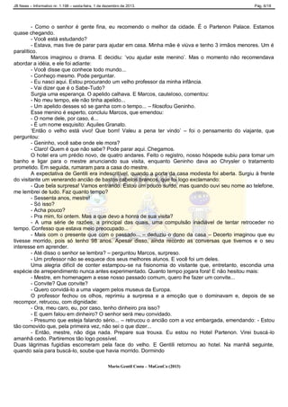 JB News – Informativo nr. 1.198 – sexta-feira, 1 de dezembro de 2013. Pág. 6/18
- Como o senhor é gente fina, eu recomendo o melhor da cidade. É o Partenon Palace. Estamos
quase chegando.
- Você está estudando?
- Estava, mas tive de parar para ajudar em casa. Minha mãe é viúva e tenho 3 irmãos menores. Um é
paralítico.
Marcos imaginou o drama. E decidiu: „vou ajudar este menino‟. Mas o momento não recomendava
abordar a idéia, e ele foi adiante:
- Você disse que conhece todo mundo...
- Conheço mesmo. Pode perguntar.
- Eu nasci aqui. Estou procurando um velho professor da minha infância.
- Vai dizer que é o Sabe-Tudo?
Surgia uma esperança. O apelido calhava. E Marcos, cauteloso, comentou:
- No meu tempo, ele não tinha apelido...
- Um apelido desses só se ganha com o tempo... – filosofou Geninho.
Esse menino é esperto, concluiu Marcos, que emendou:
- O nome dele, por caso, é...
- É um nome esquisito: Aquiles Granato.
„Então o velho está vivo! Que bom! Valeu a pena ter vindo‟ – foi o pensamento do viajante, que
perguntou:
- Geninho, você sabe onde ele mora?
- Claro! Quem é que não sabe? Pode parar aqui. Chegamos.
O hotel era um prédio novo, de quatro andares. Feito o registro, nosso hóspede subiu para tomar um
banho e ligar para o mestre anunciando sua visita, enquanto Geninho dava ao Chrysler o tratamento
prometido. Em seguida, rumaram para a casa do mestre.
A expectativa de Gentili era indescritível, quando a porta da casa modesta foi aberta. Surgiu à frente
do visitante um venerando ancião de bastos cabelos brancos, que foi logo exclamando:
- Que bela surpresa! Vamos entrando. Estou um pouco surdo, mas quando ouvi seu nome ao telefone,
me lembrei de tudo. Faz quanto tempo?
- Sessenta anos, mestre!
- Só isso?
- Acha pouco?
- Pra mim, foi ontem. Mas a que devo a honra de sua visita?
- A uma série de razões, a principal das quais, uma compulsão inadiável de tentar retroceder no
tempo. Confesso que estava meio preocupado...
- Mais com o presente que com o passado... – deduziu o dono da casa – Decerto imaginou que eu
tivesse morrido, pois só tenho 98 anos. Apesar disso, ainda recordo as conversas que tivemos e o seu
interesse em aprender.
- Até disso o senhor se lembra? – perguntou Marcos, surpreso.
- Um professor não se esquece dos seus melhores alunos. E você foi um deles.
Uma alegria difícil de conter estampou-se na fisionomia do visitante que, entretanto, escondia uma
espécie de arrependimento nunca antes experimentado. Quanto tempo jogara fora! E não hesitou mais:
- Mestre, em homenagem a esse nosso passado comum, quero lhe fazer um convite...
- Convite? Que convite?
- Quero convidá-lo a uma viagem pelos museus da Europa.
O professor fechou os olhos, reprimiu a surpresa e a emoção que o dominavam e, depois de se
recompor, retrucou, com dignidade:
- Ora, meu caro, eu, por caso, tenho dinheiro pra isso?
- E quem falou em dinheiro? O senhor será meu convidado.
- Presumo que esteja falando sério... – retrucou o ancião com a voz embargada, emendando: - Estou
tão comovido que, pela primeira vez, não sei o que dizer...
- Então, mestre, não diga nada. Prepare sua trouxa. Eu estou no Hotel Partenon. Virei buscá-lo
amanhã cedo. Partiremos tão logo possível.
Duas lágrimas fugidias escorreram pela face do velho. E Gentili retornou ao hotel. Na manhã seguinte,
quando saía para buscá-lo, soube que havia morrido. Dormindo
Mario Gentil Costa – MaGenCo (2013)
 