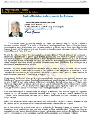 JB News – Informativo nr. 1.198 – sexta-feira, 1 de dezembro de 2013. Pág. 7/18
Razões Históricas da Interversão das Colunas
Este Bloco é produzido às sextas-feiras
pelo Ir. Paulo Roberto VM
da ARLS Rei David nr. 58 (GLSC) - Florianópolis
Contato: prp.ephraim58@terra.com.br
Paulo Roberto
Procuraremos relatar, em poucas palavras, as razões que levaram a Grande Loja da Inglaterra a
proceder, durante o século XVIII, a várias modificações e inversões ritualísticas. Estas modificações tiveram
repercussão na Maçonaria francesa, que, na época, praticava o Rito da mesma forma que a Grande Loja
inglesa, de quem o tinha recebido, e da qual dependia, na ocasião em que ostentava o título de “Ordem dos
Franco-Maçons do Reino de França”.
No ano de 1730, um maçom deveras necessitado, de nome Samuel Prichard, destituído de escrúpulos e
observando a possibilidade de ganhar algum dinheiro, publicou uma obra intitulada “Masonry Dissected”, na
qual eram revelados os segredos dos graus e os sinais de reconhecimento dos maçons. E, a fim de impedir
que impostores profanos penetrassem nas Lojas, as autoridades da Grande Loja da Inglaterra determinaram
várias alterações nos sinais, toques e palavras, tomando várias outras providências que tinham por fim a
neutralização da Inconfidência de Prichard.
Entretanto, em 1752, quando surgiu à dissidência dos “Antigos”, encabeçada por Laurence Dermott, este fez
várias acusações à Grande Loja da Inglaterra, para justificar o seu movimento, e entre outras, a da
“transposição dos modos de reconhecimento no primeiro e no segundo grau”. Assim, a palavra sagrada do
Aprendiz passara a ser a do Companheiro e vice-versa.
Os partidários de Dermott, tal como, já foi acima especificado, denominavam-se “Antigos”, afirmando que
trabalhavam “conforme as antigas Constituições outorgadas por sua Real Alteza, o Príncipe Edwin, em York,
no ano de 926”. E com muita audácia, embora sem veracidade, Dermott afirmou que os “Antigos” eram
chamados Maçons de York “porque a primeira Grande Loja da Inglaterra tinha sido reunida em York, em 926,
pelo príncipe Edwin...”. Por isto chamaram os maçons da Grande Loja da Inglaterra, surgida em Londres em
1717, de “Modernos”, porque obedeciam às novas Constituições estabelecidas em 1723.
Com este mito surgiram as denominações de “Antigos” e “Modernos” para as duas facções da Maçonaria
inglesa. Em 1762, os partidários de Dermott opuseram o Rito “Antigo”, ou de “York”, ao Rito “Moderno”, ou de
“Londres”. Estas denominações passaram para a França, refletindo-se nos Ritos “Moderno” e “Escocês
Antigo e Aceito”.
O Rito praticado então na França era, por conseguinte, o mesmo Rito “Moderno” praticado pela Grande Loja
de Londres, por isto que sofreu na França as mesmas inversões impostas às Lojas inglesas.
Ao se processarem os entendimentos para a Unificação da Maçonaria inglesa, os maçons de York
impuseram, como condição sine qua non para a fusão, o Ritual praticado pelos “Antigos”, que, torna-se
necessário lembrar, gozava da preferência da grande maioria dos maçons ingleses. Desta forma, os rituais
dos três primeiros graus foram revisados e adaptados às formalidades e cerimônias dos “Antigos”.
3 - Paulo Roberto - " on line "
Razões Históricas da Intervenção das Colunas
 