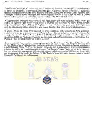 JB News – Informativo nr. 1.198 – sexta-feira, 1 de dezembro de 2013. Pág. 8/18
A cerimônia de “Instalação dos Veneráveis” passou a ser aquela praticada pelos “Antigos”, foram oficializados
os cargos de “Diáconos”, desconhecidos, até então, pelos “Modernos” ingleses e franceses, e suspensas
todas as modificações introduzidas cerca de oitenta anos antes. E enquanto a Grande Loja da Inglaterra, com
a intenção de acabar com a separação dos maçons ingleses, aceitava o Rito “Antigo de York”, o Grande
Oriente de França continuava praticando em suas sessões o Rito “Moderno” de Londres.
A Maçonaria norte-americana, mais religiosa e mais rígida, adotou com muita facilidade o Rito de “York”, que
acabou se espalhando pelo mundo inteiro, graças à influência política inglesa. Ao mesmo tempo, também
surgia na América do Norte o Rito de “Perfeição”, composto de vinte e cinco graus, vindo da França e que,
além dos três graus simbólicos apresentava uma escada de vinte e dois outros, denominados escoceses.
O Grande Oriente da França tinha repudiado os graus escoceses, após a reforma de 1772, praticando
exclusivamente os graus simbólicos, como o fazia a Grande Loja da Inglaterra, antes da Unificação. Por
conseguinte, ao ser fundado na América do Norte o Rito “Escocês Antigo e Aceito”, com a fusão dos vinte e
cinco graus do Rito de “Perfeição” e mais oito que com muita audácia foram atribuídos ao Rei Frederico II da
Prússia, o Ritual adotado por este Rito foi o dos “Antigos”.
Como se nota, não houve qualquer preocupação por parte dos fundadores do Rito “Escocês” de diferençá-lo
do Rito “Moderno” com “particularidades ritualísticas aparentes”. O novo Rito aceitava algumas cerimônias e
peculiaridades do Rito de “York”, do Rito “Antigo”, misturadas com as peculiaridades e cerimônias escocesas
provenientes da França, verdadeiro país de origem do Rito “Escocês Antigo e Aceito” em seu breve histórico.
Logo, de acordo, com as pesquisas realizadas, são estas as razões consideradas históricas, que fizeram com
que acontecesse, à interversão das Colunas no Rito “Moderno” e que por muitas e outras razões, o escritor
Edouard E. Plantagenet, por certo ignorava.
 