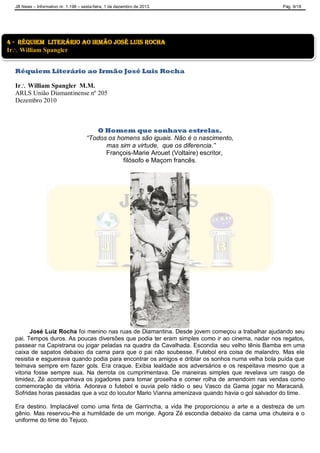JB News – Informativo nr. 1.198 – sexta-feira, 1 de dezembro de 2013. Pág. 9/18
Réquiem Literário ao Irmão José Luis Rocha
Ir William Spangler M.M.
ARLS União Diamantinense nº 205
Dezembro 2010
O Homem que sonhava estrelas.
“Todos os homens são iguais. Não é o nascimento,
mas sim a virtude, que os diferencia.”
François-Marie Arouet (Voltaire) escritor,
filósofo e Maçom francês.
José Luiz Rocha foi menino nas ruas de Diamantina. Desde jovem começou a trabalhar ajudando seu
pai. Tempos duros. As poucas diversões que podia ter eram simples como ir ao cinema, nadar nos regatos,
passear na Capistrana ou jogar peladas na quadra da Cavalhada. Escondia seu velho tênis Bamba em uma
caixa de sapatos debaixo da cama para que o pai não soubesse. Futebol era coisa de malandro. Mas ele
resistia e esgueirava quando podia para encontrar os amigos e driblar os sonhos numa velha bola puída que
teimava sempre em fazer gols. Era craque. Exibia lealdade aos adversários e os respeitava mesmo que a
vitoria fosse sempre sua. Na derrota os cumprimentava. De maneiras simples que revelava um rasgo de
timidez, Zé acompanhava os jogadores para tomar groselha e comer rolha de amendoim nas vendas como
comemoração da vitória. Adorava o futebol e ouvia pelo rádio o seu Vasco da Gama jogar no Maracanã.
Sofridas horas passadas que a voz do locutor Mario Vianna amenizava quando havia o gol salvador do time.
Era destino. Implacável como uma finta de Garrincha, a vida lhe proporcionou a arte e a destreza de um
gênio. Mas reservou-lhe a humildade de um monge. Agora Zé escondia debaixo da cama uma chuteira e o
uniforme do time do Tejuco.
4 - réquiem literário ao irmão josé luis rocha
Ir William Spangler
 