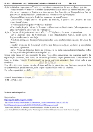 JB News – Informativo nr. 2.063 – Melbourne (Vic.) quinta-feira, 26 de maio de 2016 Pág. 10/40
Após Instalado e empossado, o Venerável exigirá um compromisso de seus vigilantes que são:
-Assessorarem o Venerável Mestre no desempenho da sua função de administrador da Loja;
-Serem os responsáveis diretos pelo desempenho dos Aprendizes e Companheiros. Ser os
porta-vozes das respectivas Colunas em suas reivindicações e postulações;
-Responsabilizarem-se pela disciplina maçônica em suas Colunas;
-Concederem, sempre através de golpes de malhete, a palavra aos Obreiros de suas
respectivas Colunas.
- Serem responsáveis pela cobertura do Templo;
- Em circulação pelo Oriente do Templo, verificarem se os Obreiros das Colunas possuem o
grau equivalente à Sessão que irá se processar
Após, o Orador, eleito juntamente com o VM, 1º e 2º Vigilantes, faz o seu compromisso:
-Ser o guardião nato da Constituição e dos Regulamentos Gerais, assim como do
Regimento Interno de uma Loja;
- Celebrar, com peças de arquitetura apropriadas, todas as efemérides especiais da Loja e da
Ordem;
- Saudar, em nome do Venerável Mestre e por delegação dele, os visitantes e autoridades
maçônicas e profanas;
-Ser o Promotor de Justiça dentro da Oficina, e a ele cabe o enquadramento legal de todos
os atos praticados pelos Obreiros ou pela Loja.
Nossa Loja passa por um momento de alçar voos altos aumentando sua presença dentro da
organização maçônica, bem como na sociedade palmense, requer portanto um compromisso de
todos os irmãos visando fortalecimento do nosso próximo venerável, bem como toda a sua
nominata.
E se não estivermos prontos para tal, de nada valerão os juramentos que fizermos, porque na falta
de compromisso, em último caso, nem sequer reconhecidos como tal seremos.
E a palavra persistirá perdida…
Samuel Antonio Basso Chiesa, 33º
V.M - CAD- 1405
Referencias Bibliograficas:
Disponível em:
http://a-partir-pedra.blogspot.com.br/
http://r19.glesp.org.br/wp- content/uploads/2015/04/Instrucoes_Eleicoes_Administrativas-Lojas-2015-2016.pdf
http://r19.glesp.org.br/wp-content/uploads/2013/06/M%C3%B3dulo-07-Os-cargos-em-loja.pdf
Aslan, Nicola, A História da Maçonaria, Editora Espiritualista Ltda, Rio de Janeiro (Rl), 1959.
Aslan, Nicola, Histórica Geral da Maçonaria - Período Operaivo, Gráfica e Fditora Aurora Ltda, Rio de Janeiro (RJ), 1979.
 