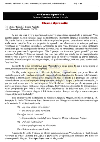 JB News – Informativo nr. 2.063 – Melbourne (Vic.) quinta-feira, 26 de maio de 2016 Pág. 11/40
Eterno Aprendiz
Ir Otomar Francisco Umann Azeredo
Loja “Concordia et Humanitas”, Nº 56.
Se um dia você tiver a oportunidade observe uma criança aprendendo a caminhar. Veja
quantas quedas ela leva e quantas vezes ela levanta para, finalmente, aprender a caminhar sozinha.
Ela jamais desiste e mesmo depois de arriscar os primeiros passos, cambaleante, volta a cair e,
ainda assim, mantém firme seu propósito de aprender. Ao observarmos as crianças podemos
reconhecer os verdadeiros aprendizes. Aprendizes de uma vida. Iniciantes de uma verdadeira
caminhada que será acompanhada de erros e acertos. Não há aprendizado sem erros e não existem
acertos sem processo de aprendizagem. Não é porque nos tornamos “gente grande” que nos
tornamos “sabichões”, donos da verdade. Por isso, mais sábio que aquele que se envergonha dos
próprios erros é aquele que é capaz de assumir para si mesmo a condição de eterno aprendiz,
mantendo a humildade para recomeçar sempre, tal qual uma criança, com um passo novo e mais
firme também.
Leonardo da Vinci considerava que: “Aprender é a única coisa de que a mente nunca se
cansa, nunca tem medo e nunca se arrepende.”
Na Maçonaria, segundo o Ir. Hercule Spoladore, o aprendizado começa no Ritual de
iniciação, procurando envolver o iniciando nas profundezas dos mistérios da mente e do Universo,
ressaltando a fraternidade formada pelos maçons em todo o mundo e a promoção do legítimo
humanitarismo. Acrescenta que para completar esta Iniciação o adepto continuará seu trabalho, e
sua luta será apenas sua e de mais ninguém. O Ir. Spoladore considera que ele só a conseguirá
através de muito estudo, meditação, muito esforço, desprendimento dos males do consumismo e
assim progredindo por toda a sua vida para aproximar-se da Iniciação total. Mas conclui
observando que: “Ele nunca chegará à Iniciação completa. Sempre terá algo a acrescentar para
chegar à total espiritualidade.”
Essa afirmativa está evidenciada no Ritual do Aprendiz Maçom, do Rito Schröder, p. 18.
Recepção do Irmão Visitante em Loja. Encontramos um diálogo esclarecedor que acontece logo
após a entrada do visitante no templo:
VM – De onde vindes, meu Irmão?
V – De uma Loja Justa e Perfeita.
VM – Que trazeis convosco?
V – Uma saudação cordial de meu Venerável Mestre e dos meus Irmãos.
VM – Por que viestes aqui?
V – Para aperfeiçoar-me na Maçonaria.
VM – Sede bem-vindo, meu Irmão.
A resposta do Irmão Visitante ao último questionamento do V.M., durante a ritualística da
Recepção do Irmão Visitante em Loja, é a prova cabal do aprendizado constante. Da índole de
eterno aprendiz Maçom. “Para aperfeiçoar-me na Maçonaria”.
4 – Eterno Aprendiz
Otomar Francisco Umann Azeredo
 