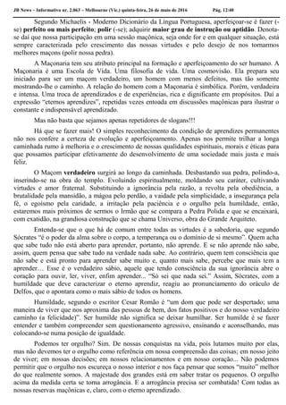 JB News – Informativo nr. 2.063 – Melbourne (Vic.) quinta-feira, 26 de maio de 2016 Pág. 12/40
Segundo Michaelis - Moderno Dicionário da Língua Portuguesa, aperfeiçoar-se é fazer (-
se) perfeito ou mais perfeito; polir (-se); adquirir maior grau de instrução ou aptidão. Denota-
se daí que nossa participação em uma sessão maçônica, seja onde for e em qualquer situação, está
sempre caracterizada pelo crescimento das nossas virtudes e pelo desejo de nos tornarmos
melhores maçons (polir nossa pedra).
A Maçonaria tem seu atributo principal na formação e aperfeiçoamento do ser humano. A
Maçonaria é uma Escola de Vida. Uma filosofia de vida. Uma cosmovisão. Ela prepara seu
iniciado para ser um maçom verdadeiro, um homem com menos defeitos, mas tão somente
mostrando-lhe o caminho. A relação do homem com a Maçonaria é simbólica. Porém, verdadeira
e intensa. Uma troca de aprendizados e de experiências, rica e dignificante em propósitos. Daí a
expressão “eternos aprendizes”, repetidas vezes entoada em discussões maçônicas para ilustrar o
constante e indispensável aprendizado.
Mas não basta que sejamos apenas repetidores de slogans!!!
Há que se fazer mais! O simples reconhecimento da condição de aprendizes permanentes
não nos confere a certeza de evolução e aperfeiçoamento. Apenas nos permite trilhar a longa
caminhada rumo à melhoria e o crescimento de nossas qualidades espirituais, morais e éticas para
que possamos participar efetivamente do desenvolvimento de uma sociedade mais justa e mais
feliz.
O Maçom verdadeiro surgirá ao longo da caminhada. Desbastando sua pedra, polindo-a,
inserindo-se na obra do templo. Evoluindo espiritualmente, moldando seu caráter, cultivando
virtudes e amor fraternal. Substituindo a ignorância pela razão, a revolta pela obediência, a
brutalidade pela mansidão, a mágoa pelo perdão, a vaidade pela simplicidade, a insegurança pela
fé, o egoísmo pela caridade, a irritação pela paciência e o orgulho pela humildade, então,
estaremos mais próximos de sermos o Irmão que se compara a Pedra Polida e que se encaixará,
com exatidão, na grandiosa construção que se chama Universo, obra do Grande Arquiteto.
Entenda-se que o que há de comum entre todas as virtudes é a sabedoria, que segundo
Sócrates “é o poder da alma sobre o corpo, a temperança ou o domínio de si mesmo”. Quem acha
que sabe tudo não está aberto para aprender, portanto, não aprende. E se não aprende não sabe,
assim, quem pensa que sabe tudo na verdade nada sabe. Ao contrário, quem tem consciência que
não sabe e está pronto para aprender sabe muito e, quanto mais sabe, percebe que mais tem a
aprender… Esse é o verdadeiro sábio, aquele que tendo consciência da sua ignorância abre o
coração para ouvir, ler, viver, enfim aprender... “Só sei que nada sei.” Assim, Sócrates, com a
humildade que deve caracterizar o eterno aprendiz, reagiu ao pronunciamento do oráculo de
Delfos, que o apontara como o mais sábio de todos os homens.
Humildade, segundo o escritor Cesar Romão é “um dom que pode ser despertado; uma
maneira de viver que nos aproxima das pessoas de bem, dos fatos positivos e do nosso verdadeiro
caminho (a felicidade)”. Ser humilde não significa se deixar humilhar. Ser humilde é se fazer
entender e também compreender sem questionamento agressivo, ensinando e aconselhando, mas
colocando-se numa posição de igualdade.
Podemos ter orgulho? Sim. De nossas conquistas na vida, pois lutamos muito por elas,
mas não devemos ter o orgulho como referência em nossa compreensão das coisas; em nosso jeito
de viver; em nossas decisões; em nossos relacionamentos e em nosso coração... Não podemos
permitir que o orgulho nos escureça o nosso interior e nos faça pensar que somos “muito” melhor
do que realmente somos. A majestade dos grandes está em saber tratar os pequenos. O orgulho
acima da medida certa se torna arrogância. E a arrogância precisa ser combatida! Com todas as
nossas reservas maçônicas e, claro, com o eterno aprendizado.
 