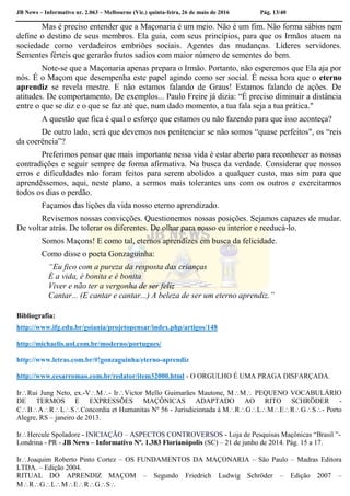 JB News – Informativo nr. 2.063 – Melbourne (Vic.) quinta-feira, 26 de maio de 2016 Pág. 13/40
Mas é preciso entender que a Maçonaria é um meio. Não é um fim. Não forma sábios nem
define o destino de seus membros. Ela guia, com seus princípios, para que os Irmãos atuem na
sociedade como verdadeiros embriões sociais. Agentes das mudanças. Líderes servidores.
Sementes férteis que gerarão frutos sadios com maior número de sementes do bem.
Note-se que a Maçonaria apenas prepara o Irmão. Portanto, não esperemos que Ela aja por
nós. É o Maçom que desempenha este papel agindo como ser social. É nessa hora que o eterno
aprendiz se revela mestre. E não estamos falando de Graus! Estamos falando de ações. De
atitudes. De comportamento. De exemplos... Paulo Freire já dizia: “É preciso diminuir a distância
entre o que se diz e o que se faz até que, num dado momento, a tua fala seja a tua prática."
A questão que fica é qual o esforço que estamos ou não fazendo para que isso aconteça?
De outro lado, será que devemos nos penitenciar se não somos “quase perfeitos", os “reis
da coerência”?
Preferimos pensar que mais importante nessa vida é estar aberto para reconhecer as nossas
contradições e seguir sempre de forma afirmativa. Na busca da verdade. Considerar que nossos
erros e dificuldades não foram feitos para serem abolidos a qualquer custo, mas sim para que
aprendêssemos, aqui, neste plano, a sermos mais tolerantes uns com os outros e exercitarmos
todos os dias o perdão.
Façamos das lições da vida nosso eterno aprendizado.
Revisemos nossas convicções. Questionemos nossas posições. Sejamos capazes de mudar.
De voltar atrás. De tolerar os diferentes. De olhar para nosso eu interior e reeducá-lo.
Somos Maçons! E como tal, eternos aprendizes em busca da felicidade.
Como disse o poeta Gonzaguinha:
“Eu fico com a pureza da resposta das crianças
É a vida, é bonita e é bonita
Viver e não ter a vergonha de ser feliz
Cantar... (E cantar e cantar...) A beleza de ser um eterno aprendiz.”
Bibliografia:
http://www.ifg.edu.br/goiania/projetopensar/index.php/artigos/148
http://michaelis.uol.com.br/moderno/portugues/
http://www.letras.com.br/#!gonzaguinha/eterno-aprendiz
http://www.cesarromao.com.br/redator/item32000.html - O ORGULHO É UMA PRAGA DISFARÇADA.
IrRui Jung Neto, ex.-VM- IrVictor Mello Guimarães Mautone, MM PEQUENO VOCABULÁRIO
DE TERMOS E EXPRESSÕES MAÇÔNICAS ADAPTADO AO RITO SCHRÖDER -
CBARLSConcordia et Humanitas Nº 56 - Jurisdicionada à MRGLMERGS- Porto
Alegre, RS – janeiro de 2013.
IrHercule Spoladore - INICIAÇÃO – ASPECTOS CONTROVERSOS - Loja de Pesquisas Maçônicas “Brasil ”-
Londrina - PR - JB News – Informativo Nº. 1.383 Florianópolis (SC) – 21 de junho de 2014. Pág. 15 a 17.
IrJoaquim Roberto Pinto Cortez – OS FUNDAMENTOS DA MAÇONARIA – São Paulo – Madras Editora
LTDA. – Edição 2004.
RITUAL DO APRENDIZ MAÇOM – Segundo Friedrich Ludwig Schröder – Edição 2007 –
MRGLMERGS
 
