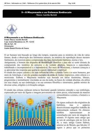 JB News – Informativo nr. 2.063 – Melbourne (Vic.) quinta-feira, 26 de maio de 2016 Pág. 14/40
A Maçonaria e as Colunas Zodiacais
Irmão Marco Aurélio Bertoli
Loja Acácia Riosulense nr. 95 - GLSC
Rio do Sul - SC
Orientação:
Irmão Daniel Pereira de Souza
O ser humano tem buscado ao longo dos tempos, respostas para os mistérios da vida de várias
formas, desde a observação dos fenômenos naturais, na tentativa de reprodução desses mesmos
fenômenos, do exercício para a compreensão dos fatos formulando hipóteses, teorias e leis.
Antigamente, o homem não dispunha de metodologia científica e para não se sentir distante da
compreensão dos mistérios do universo e da verdade absoluta, lançou-se a especulação,
trabalhando o incompreensível e o imponderável. Por meio do Misticismo, o homem começou a
se aproximar das respostas que queria no aspecto intelectual e espiritual.
O estudo dos corpos celestes e de suas influencias sobre o planeta Terra e os seres humanos, por
meio da Astrologia, é um dos grandes exemplos da união de limites imprecisos, entre ciência e o
misticismo. Embora a Maçonaria moderna seja baseada em ideias iluministas, liberais,
progressistas e normalmente vinculadas ao uso da razão, na busca da verdade absoluta, ela utiliza
em seus rituais, na sua simbologia e na sua estrutura filosófica e doutrinária, padrão místico de
diversas seitas, religiões e civilizações antigas.
O estudo das colunas zodiacais torna-se fascinante quando tentamos entender a sua simbologia,
expressada por meio de figuras e imagens provenientes de vários povos, relacionando de maneira
extraordinária o cosmos, o homem e a
Maçonaria.
Os signos zodiacais são originários da
babilônia, mas o egípcios
desenvolveram magnífico trabalho de
representação zodiacal. Os chineses
também representaram as
constelações por meio de imagens de
animais. O registro mais antigo que
se tem de astrologia está no livro de
Jô, o mais antigo Canon Hebreu,
anterior ao de Moisés, que fala dos 12
signos e prova que os primeiros
5 – A Maçonaria e as Colunas Zodiacais
Marco Aurélio Bertoli
 