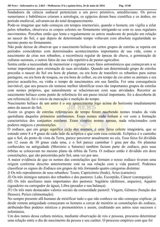 JB News – Informativo nr. 2.063 – Melbourne (Vic.) quinta-feira, 26 de maio de 2016 Pág. 15/40
fundadores da ciência zodiacal pertenciam a um povo primitivo, antediluviano. Os povos
sumerianos e babilônicos criaram a astrologia, os egípcios deram base científica e os árabes, no
período medieval, salvaram-na do total desaparecimento.
Pode-se imaginar que tudo começou em tempos imemoriais, quando o homem, em vigília a zelar
pelos rebanhos, observava os corpos celestes no firmamento intrigando-se com os seus regulares
movimentos. Percebeu então que lenta e regularmente os astros mudavam de posição em relação
ao nascer do Sol, e que depois de determinado tempo voltavam com absoluta regularidade ao
mesmo ponto no firmamento.
Não pode deixar de observar que o nascimento helíaco de certos grupos de estrelas se repetia em
períodos coincidentes com determinados acontecimentos importantes de sua vida, como o
nascimento de crias nos rebanhos, a recorrência regular de épocas de chuva, a germinação de
culturas sazonais, e outros fatos de sua vida repetitiva de pastor-agricultor.
Sentiu então a necessidade de memorizar e registrar esses fatos astronômicos que começavam a se
tornar importantes para orientação de suas atividades. Quando um determinado grupo de estrelas
precedia o nascer do Sol era hora de plantar, ou era hora de transferir os rebanhos para outras
pastagens, ou era hora de tosquia, ou era hora de colher, ou era tempo de cio entre os animais e era
preciso acasalá-los, ou vinha o tempo de nascimentos em sua família. Foi uma consequência
inevitável, que aos poucos ele tentasse melhor identificar esses tão importantes grupos de estrelas
com nomes próprios, que naturalmente se relacionavam com suas atividades. Recorrer ao
nascimento helíaco como ponto de referência foi um passo inicial importante, foi a descoberta de
um referencial, foi o início da marcação e medição do tempo.
Nascimento helíaco de um astro é o seu aparecimento logo acima do horizonte imediatamente
antes do nascer do Sol.
Assim os grupos de estrelas referenciais de tempo foram recebendo nomes tirados da vida
quotidiana daqueles primeiros astrônomos. Esses nomes nada tinham a ver com a formação
característica dos conjuntos estelares. Eram simples nomes apenas, nada relacionados com
poderes mágicos e premonições.
O zodíaco, que em grego significa ciclo dos animais, é uma faixa celeste imaginária, que se
estende entre 8 a 9 graus de cada lado da aclíptica e que com essa coincide. Eclíptica é o caminho
que o Sol, do ponto de vista da Terra, parece percorrer anualmente no céu. Essa faixa foi dividida
em 12 casas de 30 graus cada uma, e o Sol parece caminhar 1 grau por dia. Os planetas
conhecidos na antiguidade (Mercúrio a Saturno) também faziam parte do zodíaco, pois suas
órbitas se colocavam no mesmo plano da órbita da Terra. O zodíaco então é dividido em doze
constelações, que são percorridas pelo Sol, uma vez por ano.
A maior evidência de que os nomes das constelações que formam o nosso zodíaco tiveram uma
origem conforme descrito anteriormente está na sua relação com a vida pastoril. Podemos
classificar os signos do Zodíaco em grupos de três formando quatro categorias distintas:
I) Os três reprodutores de seus rebanhos: Touro, Capricórnio (bode), Áries (carneiro).
II) Os três inimigos naturais dos rebanhos e dos pastores: Leão, Escorpião, Câncer (caranguejo).
III) Os três auxiliares mais importantes dos pastores: Sagitário (defensor, arqueiro), Aquário
(aguadeiro ou carregador de água), Libra (pesador e sua balança).
IV) Os três mais destacados valores sociais da comunidade pastoril: Virgem, Gêmeos (benção dos
Deuses), Peixes (alimentação).
No sempre presente afã humano de mistificar tudo o que não conhece ou não consegue explicar, já
desde remota antiguidade começaram os homens a cercar de mistério as constelações do zodíaco,
atribuindo-lhes poderes místicos e premonitórios e assim, creditando aos astros seus sucessos e
infortúnios.
Um dos ramos dessa cultura mística, mediante observação de reis e pessoas, procurou determinar
uma relação entre o dia do nascimento da pessoa e seu caráter. O processo empírico com que foi
 