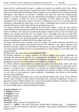 JB News – Informativo nr. 2.063 – Melbourne (Vic.) quinta-feira, 26 de maio de 2016 Pág. 16/40
desenvolvido o sistema partiu do que se conhecia do homem em sentido moral, ético, beleza,
força, determinação, para conectá-lo à posição dos astros. Uma espécie de engenharia reversa, que
parte do resultado para lhe determinar fonte ou origem. Assim originaram-se os diversos métodos
astrológicos, cujo objetivo era decifrar a influência dos astros no curso dos acontecimentos
terrestres e na vida das pessoas, em suas características psicológicas e em seu destino, explicar o
mundo e predizer o futuro de povos ou indivíduos. O mais famoso de todos, segundo
especialistas, foi o sistema dos astecas. Com isso se influenciou o povo em ver nas previsões dos
astrólogos a delineação de rumos para as suas vidas, a semelhança que se dava aos fenômenos
naturais influenciáveis pelas linhas de força da gravitação universal.
As colunas zodiacais num templo maçônico do rito escocês antigo e aceito são doze. Servem
como símbolos de demarcação do caminho do homem maçom em desenvolvimento. Localizam-se
todas no ocidente e são sinais do crescimento do aspecto material, moral e ético do iniciado, que
durante sua jornada transcende em sua religião com a divindade. São seis em cada lado,
normalmente engastadas nas paredes e sempre na mesma ordem. Constituem mais da metade de
toda a decoração da Loja. Suas representações gráficas apresentam misturas dos quatro elementos
místicos estudados por Aristóteles da Grécia antiga e sete astros.
Os rituais maçônicos usam os signos, sinais do zodíaco, em sentido simbólico, não falam em
horóscopo, ou em diagrama das posições relativas dos planetas e dos signos zodiacais num
momento específico, como o do nascimento de uma pessoa, ou com a intenção de inferir o caráter
e os traços de personalidade e prever os acontecimentos da vida de alguém, ou um mapa astral, ou
mapa astrológico.
O homem livre não carece disso quando estuda e evolui.
Na filosofia maçônica, as colunas zodiacais são apenas símbolos para estudo, destituídas da
atribuição de aspectos da predição do comportamento do homem. É fácil deduzir que sua
existência no rito escocês antigo e aceito tem finalidade educacional, parte de uma metodologia
pedagógica específica à semelhança de outros símbolos e ferramentas.
As colunas zodiacais representadas no Templo são colunas da ordem jônica tendo, cada uma,
sobre seu capitel, o pentaclo correspondente (pentaclo é a representação de cada signo com o
planeta e o elemento que o caracteriza). As colunas são postadas longitudinalmente junto às
paredes, sendo seis ao Norte e seis ao Sul. A sequência das colunas é de Áries a Peixes, iniciando-
se com Áries ao norte próxima à parte Ocidental, e terminando com Peixes ao Sul também
próxima à parte Ocidental.
Os signos zodiacais relacionados com o Grau de Aprendiz Maçom são: Áries, Touro, Gêmeos,
Câncer, Leão e Virgem. O signo zodiacal relacionado com o Grau de Companheiro é Libra; e os
inerentes ao Grau de Mestre Maçom são os signos de Escorpião, Sagitário, Capricórnio, Aquário e
Peixes. Acompanhe cada um da sua representatividade:
Em nosso templo temos a seguinte disposição Zodiacal:
Venerável Mestre: Sol
1º Vigilante: Netuno
2º Vigilante: Urano
1º Experto: Saturno
Orador: Mercúrio
Secretário: Vênus
Tesoureiro: Marte Mestre de Cerimônias: Lua
Coluna nº 1: ARIES - Mês Abril, Masculino, Planeta Marte, Elemento fogo. Corresponde à
cabeça e o cérebro de Benjamim, representa o aprendiz o fogo interno encontrado no Candidato à
procura de Luz.
 