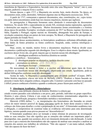 JB News – Informativo nr. 2.063 – Melbourne (Vic.) quinta-feira, 26 de maio de 2016 Pág. 19/40
transforma de Operativa a Especulativa, havendo entre elas uma Maçonaria “mista”, isto é, com
maçons, pedreiros e maçons livres e aceitos.
Nessas épocas, e após 1717, a Maçonaria era secreta; hoje, muito discreta. Na época, os
documentos eram, então, destruídos. Sobraram algumas atas na Maçonaria escocesa (sec. XVI).
A partir de 1717, começaram a aparecer documentos, atas, constituições, etc., cujos textos
(ou parte deles) encontramos ainda hoje nos museus maçônicos, mesmo que sigilosos.
As perseguições à Maçonaria formaram outro obstáculo à conservação de documentos
históricos. No século XIX e especialmente no século XX, existiram muitas repreensões, agressões
e destruições aos maçons e à Maçonaria. Muitos documentos foram exterminados e a história
dessa época foi perdida. Exemplos: revolução comunista de 1917 na Rússia; regimes fascistas na
Itália, Espanha e Portugal; regime nazista na Alemanha, abrangendo boa parte da Europa; a
revolução comunista chega aos países do leste europeu. No Brasil, a Maçonaria foi perseguida em
alguns períodos do Estado Novo.
Em razão desses acontecimentos, os historiadores acadêmicos enfrentam dificuldades para
obter dados de fontes primárias ou fontes confiáveis. Surgindo, então, estórias mitológicas e
“achismos”.
Hoje, existe, no mundo, muitos livros e documentos maçônicos. Pode-se dividir esses
documentos e publicações segundo três abordagens. Esse é o objetivo deste ensaio. Igualmente, os
escritores desses livros são, em geral, maçons que se inserem nessas três abordagens:
1. abordagem acadêmica ou histórica (história no sentido
acadêmico e científico) – historiadores;
2. abordagem popular ou alternativa, também descrito como
mitológica – estoriadores ou míticos;
3. abordagem ficcional – romancistas.
Há necessidade de instruir o leitor e o escritor em determinar quais tipos de livros
maçônicos se classificam nessas três abordagens, objetivando seu estudo. Igualmente, pode-se
definir bibliografias conforme essas três abordagens.
Acima de tudo, “a Maçonaria é essencialmente uma atividade cerebral” (Cooper, 2007).
Sobre história maçônica, cita-se um texto de McNally (2007): “Predizer o futuro baseado no
presente é muito fácil, ninguém conhece, ninguém sabe. Construir o presente com base no passado
é difícil, poucos conhecem a história e quando a conhecem, pouco fazem para analisa-la”.
2. Abordagem Acadêmica – Historiadores:
Primeiro, uma definição clássica de história. História é a ciência que
estuda eventos passados com referência a um povo, país, período, indivíduo ou grupo específico.
História é uma ciência. Ciência é um corpo de conhecimentos sistematizados adquiridos via
observação, identificação, pesquisa e formulados metódica e racionalmente.
Marwick (1989) define: “.... as interpretações dos historiadores são baseadas no estudo
crítico do maior número possível de fontes relevantes (grifo do Autor deste ensaio) e todos os
esforços são feitos para desafiar e evitar a perpetuação de um mito”. O historiador acadêmico tem
a obrigação, o compromisso de examinar todas as evidências relevantes para uma determinada
hipótese, mesmo quando essas provas possam ser “desconfortáveis”.
O historiador acadêmico deve ser treinado a tentar eliminar do processo de investigação
todas as suas emoções. Isso não significa que as emoções não tenham um importante papel a
desempenhar, mas, quando isso acontece, deve ser claramente destacado e não disfarçado. A razão
para isso é que a maioria dos historiadores não são capazes de analisar suas emoções e analisar as
emoções dos autores nos trabalhos de referência. “Não são capazes” é um tanto radical, melhor
“não são capazes de fazer tão bem”.
 