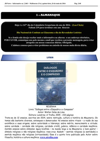 JB News – Informativo nr. 2.063 – Melbourne (Vic.) quinta-feira, 26 de maio de 2016 Pág. 2/40
RESENHA
Livro: “Diálogos entre o Esquadro e o Compasso”
Autor: Walter Celso de Lima
Editora: Londrina: A Trolha, 2015 - 232 páginas
Trata-se de 12 ensaios, escritos em 2014, sobre instrução, cultura e história da Maçonaria. Os
temas são bastante diversos, estanques e demarcados: há ensaios sobre rituais – a razão de sua
existência e suas origens; sobre autoridade e liderança; sobre mérito, merecimento e virtude;
sobre caridade – caridade não religiosa, caridade cristã, judaica, islâmica e caridade maçônica.
Contém ensaios sobre símbolos: águia bicéfala – no mundo leigo e na Maçonaria; o bom pastor –
símbolo religioso e não religioso maçônico; rosa-cruz; Kadosh – sentido religioso (a santidade) e
sentido maçônico não religioso (virtuosidade). Esse é o quinto livro publicado pelo Autor sobre
filosofia, história e cultura maçônica. www.atrolha.com
1 – ALMANAQUE
Hoje é o 147º dia do Calendário Gregoriano do ano de 2016– (Lua Cheia)
Faltam 219 para terminar este ano bissexto
Dia Nacional de Combate ao Glaucoma e dia do Revendedor Lotérico
Se o Irmão não deseja receber mais o informativo ou alterou o seu endereço eletrônico,
POR FAVOR, comunique-nos pelo mesmo e-mail que recebeu a presente mensagem, para evitar
atropelos em nossas remesssas diárias. Obrigado.
Colabore conosco para evitar problemas na emissão de nossas mala direta diária.
LIVROS
 
