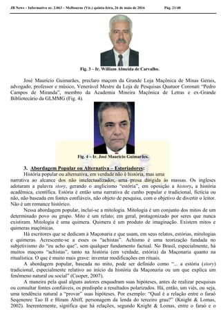 JB News – Informativo nr. 2.063 – Melbourne (Vic.) quinta-feira, 26 de maio de 2016 Pág. 21/40
Fig. 3 – Ir. William Almeida de Carvalho.
José Maurício Guimarães, preclaro maçom da Grande Loja Maçônica de Minas Gerais,
advogado, professor e músico, Venerável Mestre da Loja de Pesquisas Quatuor Coronati “Pedro
Campos de Miranda”, membro da Academia Mineira Maçônica de Letras e ex-Grande
Bibliotecário da GLMMG (Fig. 4).
Fig. 4 – Ir. José Maurício Guimarães.
3. Abordagem Popular ou Alternativa – Estoriadores:
História popular ou alternativa, em verdade não é história, mas uma
narrativa ao alcance dos não intelectualizados, uma prosa dirigida às massas. Os ingleses
adotaram a palavra story, gerando o anglicismo “estória”, em oposição a history, a história
acadêmica, científica. Estória é então uma narrativa de cunho popular e tradicional, fictícia ou
não, não baseada em fontes confiáveis, não objeto de pesquisa, com o objetivo de divertir o leitor.
Não é um romance histórico.
Nessa abordagem popular, inclui-se a mitologia. Mitologia é um conjunto dos mitos de um
determinado povo ou grupo. Mito é um relato; em geral, protagonizado por seres que nunca
existiram. Mitologia é uma quimera. Quimera é um produto de imaginação. Existem mitos e
quimeras maçônicas.
Há escritores que se dedicam à Maçonaria e que usam, em seus relatos, estórias, mitologias
e quimeras. Acrescente-se a esses os “achistas”. Achismo é uma teorização fundada no
subjetivismo do “eu acho que”, sem qualquer fundamento factual. No Brasil, especialmente, há
muitos maçons “achistas”, tanto na história (em verdade, estória) da Maçonaria quanto na
ritualística. O que é muito mais grave: inventar modificações em rituais.
A abordagem popular, baseada no mito, pode ser definido como “... a estória (story)
tradicional, especialmente relativo ao início da história da Maçonaria ou um que explica um
fenômeno natural ou social” (Cooper, 2007).
A maneira pela qual alguns autores enquadram suas hipóteses, antes de realizar pesquisas
ou consultar fontes confiáveis, os predispõe a resultados polarizados. Há, então, um viés, ou seja,
uma tendência natural a “provar” suas hipóteses. Por exemplo: “Qual é a relação entre o faraó
Seqenenre Tao II e Hiram Abiff, personagem da lenda do terceiro grau?” (Knight & Lomas,
2002). Inerentemente, significa que há relações, segundo Knight & Lomas, entre o faraó e o
 