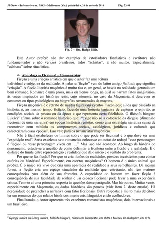 JB News – Informativo nr. 2.063 – Melbourne (Vic.) quinta-feira, 26 de maio de 2016 Pág. 23/40
Fig. 7 – Bro. Ralph Ellis.
Este Autor prefere não dar exemplos de estoriadores fantásticos e escritores não
fundamentados e não verazes brasileiros, todos “achistas”. E são muitos. Especialmente,
“achistas” sobre ritualística.
4. Abordagem Ficcional – Romancistas:
Ficção é uma criação artística em que o autor faz uma leitura
individual e subjetiva da realidade. A palavra “ficção” vem do latim antigo fictionis que significa
“criação”. A ficção literária maçônica é muito rica e, em geral, se baseia na realidade, gerando um
bom romance. Romance é uma prosa, mais ou menos longa, na qual se narram fatos imaginários,
às vezes inspirados em histórias reais, cujo interesse, no caso da Maçonaria, é descrever os
costumes ou tipos psicológicos ou biografias romanceadas de maçons.
Ficção maçônica é o retrato de muitas figuras ou eventos maçônicos; ainda que baseado na
história, é, ao mesmo tempo fictício, fazendo uma honesta tentativa de capturar o espírito, as
condições sociais da pessoa ou da época e que representa certa fidelidade. O filósofo húngaro
Lukács2
afirma sobre o romance histórico que: “exige não só a colocação da diegese (dimensão
ficcional de uma narrativa) em épocas históricas remotas, como uma estratégia narrativa capaz de
reconstruir com minúcia os componentes sociais, axiológicos, jurídicos e culturais que
caracterizam essas épocas”. Isso vale para os romancistas maçônicos.
Não é fácil estabelecer os limites sobre o que pode ser ficcional e o que deve ser uma
“exposição real”. Seria excelente se o romancista colocasse em notas de rodapé “esse personagem
é ficção” ou “esse personagem viveu em .....”. Mas isso não acontece. Ao longo da história do
pensamento, estuda-se a questão de como delimitar a fronteira entre a ficção e a realidade. É o
disfarce do limite entre representação e realidade que dá o início e o sentido do problema.
Por que se faz ficção? Por que se cria ilusões de realidades, pessoas inexistentes para contar
estórias ou histórias? Especialmente, em escritos maçônicos? O homem é o único animal que
produz. É o único ser vivo que cria uma aparência de realidade a seus semelhantes. Da mesma
forma, a ficção cria um espaço simulador da realidade que, entretanto, não tem maiores
consequências para além de sua fronteira. A capacidade do homem em fazer ficção é
consequência de sua faculdade de sonhar e um espaço ficcional pode levar a uma experiência
crítica. Tem-se aí uma primeira resposta às questões desse parágrafo. Mas há outras. Muitas vezes,
especialmente em Maçonaria, os dados históricos são poucos (vide item 2. deste ensaio). Há
necessidade de preencher a narrativa com fatos ficcionais. Outra resposta: é muito mais deleitoso
ler um romance do que relatos históricos insensíveis, lânguidos e não acolhedores.
Finalizando, o Autor apresenta três excelentes romancistas maçônicos, dois internacionais e
um brasileiro.
2
György Lukács ou Georg Lukács, filósofo húngaro, nasceu em Budapeste, em 1885 e faleceu em Budapest, em 1971.
 