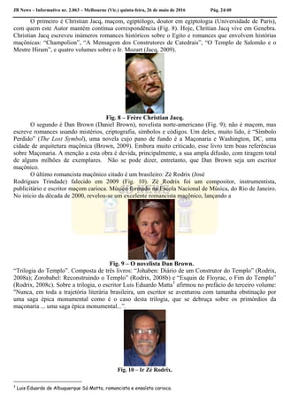 JB News – Informativo nr. 2.063 – Melbourne (Vic.) quinta-feira, 26 de maio de 2016 Pág. 24/40
O primeiro é Christian Jacq, maçom, egiptólogo, doutor em egiptologia (Universidade de Paris),
com quem este Autor mantém contínua correspondência (Fig. 8). Hoje, Chritian Jacq vive em Genebra.
Christian Jacq escreveu inúmeros romances históricos sobre o Egito e romances que envolvem histórias
maçônicas: “Champolion”, “A Mensagem dos Construtores de Catedrais”, “O Templo de Salomão e o
Mestre Hiram”, e quatro volumes sobre o Ir. Mozart (Jacq, 2009).
Fig. 8 – Frère Christian Jacq.
O segundo é Dan Brown (Daniel Brown), novelista norte-americano (Fig. 9); não é maçom, mas
escreve romances usando mistérios, criptografia, símbolos e códigos. Um deles, muito lido, é “Símbolo
Perdido” (The Lost Symbol), uma novela cujo pano de fundo é a Maçonaria e Washington, DC, uma
cidade de arquitetura maçônica (Brown, 2009). Embora muito criticado, esse livro tem boas referências
sobre Maçonaria. A menção a esta obra é devida, principalmente, a sua ampla difusão, com tiragem total
de alguns milhões de exemplares. Não se pode dizer, entretanto, que Dan Brown seja um escritor
maçônico.
O último romancista maçônico citado é um brasileiro: Zé Rodrix (José
Rodrigues Trindade) falecido em 2009 (Fig. 10). Zé Rodrix foi um compositor, instrumentista,
publicitário e escritor maçom carioca. Músico formado na Escola Nacional de Música, do Rio de Janeiro.
No início da década de 2000, revelou-se um excelente romancista maçônico, lançando a
Fig. 9 – O novelista Dan Brown.
“Trilogia do Templo”. Composta de três livros: “Johaben: Diário de um Construtor do Templo” (Rodrix,
2008a); Zorobabel: Reconstruindo o Templo” (Rodrix, 2008b) e “Esquin de Floyrac, o Fim do Templo”
(Rodrix, 2008c). Sobre a trilogia, o escritor Luis Eduardo Matta3
afirmou no prefácio do terceiro volume:
"Nunca, em toda a trajetória literária brasileira, um escritor se aventurou com tamanha obstinação por
uma saga épica monumental como é o caso desta trilogia, que se debruça sobre os primórdios da
maçonaria ... uma saga épica monumental...”.
Fig. 10 – Ir Zé Rodrix.
3
Luis Eduardo de Albuquerque Sá Matta, romancista e ensaísta carioca.
 