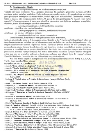 JB News – Informativo nr. 2.063 – Melbourne (Vic.) quinta-feira, 26 de maio de 2016 Pág. 25/40
5. Considerações Finais:
Este ensaio é dirigido não somente aos escritores maçônicos que, em
verdade, são todos os maçons. Pois, o processo maçônico de ascender a graus mais elevados, envolve
escrita de muitos trabalhos maçônicos. Então, todos os maçons são escritores. E, quando chegar ao último
grau que desejar, é obrigação do mestre ensinar, instruir e produzir mais trabalhos. Obviamente, também,
todos os maçons são obrigatoriamente leitores. O que se diz com propriedade, “o maçom é um eterno
aprendiz”. Consequentemente, é importante classificar os escritos, os trabalhos e as obras a serem lidas,
estudadas, nestas três abordagens descritas neste ensaio:
1. Abordagem acadêmica ou histórica (história no sentido
acadêmico e científico) – os escritos históricos;
2. Abordagem popular ou alternativa, também descrito como
mitológica – os escritos estóricos ou míticos;
3. Abordagem ficcional – os romances maçônicos.
Como abordado, as referências bibliográficas são muito importantes,
também, classificadas entre as 3 abordagens acima. Quando se diz “referências bibliográficas”, refere-se
tanto às constantes nos trabalhos para a leitura como para o trabalho a ser escrito, obrigatoriamente. “Os
maçons devem trocar o comum "espírito de crítica", aquele que procura defeitos em tudo (e sempre acha,
pois nenhuma criação humana é perfeita), pelo espírito crítico, isto é, a capacidade de avaliar, comparar,
examinar a veracidade ou ao menos plausibilidade das ideias que comumente surgem em diferentes
publicações. Este não é campo indicado para prática da tolerância maçônica. É preciso apontar erros para
evitar que eles se acumulem cobrindo o horizonte, acabando por adquirir foro de verdade”, afirma
Eleutério Nicolau da Conceição, escritor e historiador maçom catarinense.
Não será demais seguir os exemplos dos bons escritores aqui referenciados: os da Fig. 1, 2, 3, 4, 8,
9 e 10. Bons trabalhos! Boas leituras!
REFERÊNCIAS BIBLIOGRÁFICAS:
- Alves, R. “Entre a Ciência e a Sapiência”. 8ª ed. São Paulo: ed. Loyola, 2002.
- Alves, R. “Filosofia da Ciência”. 6ª ed. São Paulo: ed. Loyola, 2003.
- Benimeli, J.A.F. & Sánchez, M.A.P. “Maçonaria e Pacifismo na Espanha Contemporânea”.
Londrina: A Trolha, 1999.
- Benimeli, J.A.F. “Arquivos Secretos do Vaticano e a Franco-Maçonaria”. São Paulo:
Madras, 2007.
- Berkeley, G. “Tratado sobre os Princípios do Conhecimento Humano”. São Paulo: Escala,
2006.
- Brown, D. “O Símbolo Perdido”. Rio de Janeiro: Sextante, 2009.
- Carpentier, A. “O Recurso do Método”. São Paulo: Círculo do Livro, s/d.
- Cooper, R.L.D. “The Rossslyn Hoax?”. London: Lewis Masonic, 2007.
- Cooper, R.L.D. “Revelando o Código da Francomaçonaria”. São Paulo: Madras, 2009.
- Cottingham, J. “Descartes, a Filosofia da Mente de Descartes”. São Paulo: ed. UNESP,
1999.
- Descartes, R. “Discurso do Método”. São Paulo: Escala, 2005.
- Descartes, R. “Discurso sobe o Método e Princípios de Filosofia”. São Paulo: Folha de
São Paulo, 2010.
- Ellis, R. “As Chaves de Salomão. O Falcão de Sabá”. São Paulo: Madras, 2004.
- Fausto, B. “Memória e História”. Parte II: História, Interpretações e Ideias. São Paulo: Graal, 2005.
- Jacq, C. “Mozart”. Vol. 1: O Grande Mago; vol. 2: O Filho da Luz; vol. 3: O Irmão do Fogo;
vol. 4: O Amado de Isis. Rio de Janeiro, Bertrand Brasil, 2009.
- Knight, C. & Lomas, R. “A Chave de Hiram”. São Paulo: ed. Landmark, 2002.
- Marwick, A. “The Nature of History”. 3rd
ed., New York: MacMillan, 1989.
- McNally, L.J.M. “Detalhes de uma História”. Londrina: A Trolha, 2007.
- Rodrix, Z. “Johaben: Diário de um Construtor do Templo”. 9ª ed. Rio de Janeiro: Record, 2008a.
- Rodrix, Z. “Zorobabel: Reconstruindo o Templo”. 3ª ed. Rio de Janeiro: Record, 2008b.
- Rodrix, Z. “Esquin de Floyrac. O Fim do Templo”. 2ª ed. Rio de Janeiro: Record, 2008c.
- Rostand, J. “Fanáticos e Sábios”. Parte I: Ciência Falsa e Falsas Ciências. São Paulo: Ibrasa, 1959.
- Solomon, R.C. & Higgins, K.M. “Paixão pelo Saber”. Rio de Janeiro: Civilização Brasileira, 2001.
- Strathern, P. “Descartes”. Rio de Janeiro: Zahar ed., 1997.
 