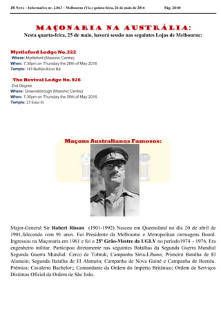 JB News – Informativo nr. 2.063 – Melbourne (Vic.) quinta-feira, 26 de maio de 2016 Pág. 28/40
Maçonaria na Austrália:
Nesta quarta-feira, 25 de maio, haverá sessão nas seguintes Lojas de Melbourne:
Myrtleford Lodge No.222
Where: Myrtleford (Masonic Centre)
When: 7:30pm on Thursday the 26th of May 2016
Temple: 183 Buffalo River Rd
The Revival Lodge No.926
2nd Degree
Where: Greensborough (Masonic Centre)
When: 7:30pm on Thursday the 26th of May 2016
Temple: 23 Ester St
Maçons Australianos Famosos:
Major-General Sir Robert Risson (1901-1992) Nasceu em Queensland no dia 20 de abril de
1901,falecendo com 91 anos. Foi Presidente da Melbourne e Metropolitan carruagens Board.
Ingressou na Maçonaria em 1961 e foi o 25º Grão-Mestre da UGLV no período1974 – 1976. Era
engenheiro militar. Participou diretamente nas seguintes Batalhas da Segunda Guerra Mundial
Segunda Guerra Mundial: Cerco de Tobruk; Campanha Síria-Líbano; Primeira Batalha de El
Alamein; Segunda Batalha de El Alamein; Campanha de Nova Guiné e Campanha de Bornéu.
Prêmios: Cavaleiro Bachelor;; Comandante da Ordem do Império Britânico; Ordem de Serviços
Distintos Oficial da Ordem de São João.
 