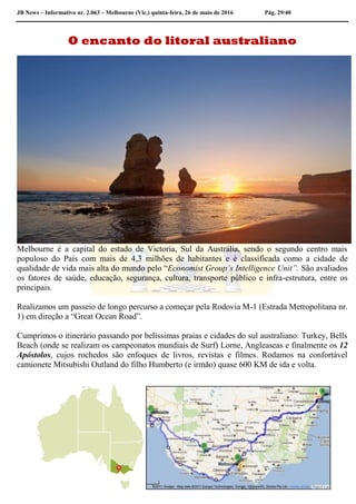 JB News – Informativo nr. 2.063 – Melbourne (Vic.) quinta-feira, 26 de maio de 2016 Pág. 29/40
O encanto do litoral australiano
Melbourne é a capital do estado de Victoria, Sul da Austrália, sendo o segundo centro mais
populoso do País com mais de 4,3 milhões de habitantes e é classificada como a cidade de
qualidade de vida mais alta do mundo pelo “Economist Group’s Intelligence Unit”. São avaliados
os fatores de saúde, educação, segurança, cultura, transporte público e infra-estrutura, entre os
principais.
Realizamos um passeio de longo percurso a começar pela Rodovia M-1 (Estrada Metropolitana nr.
1) em direção a “Great Ocean Road”.
Cumprimos o itinerário passando por belíssimas praias e cidades do sul australiano: Turkey, Bells
Beach (onde se realizam os campeonatos mundiais de Surf) Lorne, Angleaseas e finalmente os 12
Apóstolos, cujos rochedos são enfoques de livros, revistas e filmes. Rodamos na confortável
camionete Mitsubishi Outland do filho Humberto (e irmão) quase 600 KM de ida e volta.
 