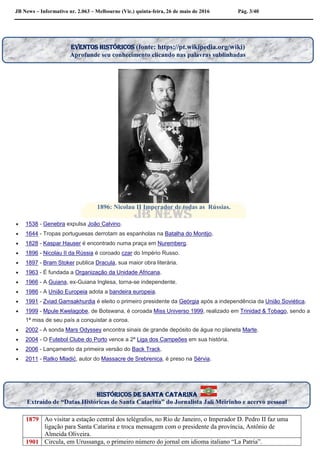 JB News – Informativo nr. 2.063 – Melbourne (Vic.) quinta-feira, 26 de maio de 2016 Pág. 3/40



1896: Nicolau II Imperador de todas as Rússias.
 1538 - Genebra expulsa João Calvino.
 1644 - Tropas portuguesas derrotam as espanholas na Batalha do Montijo.
 1828 - Kaspar Hauser é encontrado numa praça em Nuremberg.
 1896 - Nicolau II da Rússia é coroado czar do Império Russo.
 1897 - Bram Stoker publica Dracula, sua maior obra literária.
 1963 - É fundada a Organização da Unidade Africana.
 1966 - A Guiana, ex-Guiana Inglesa, torna-se independente.
 1986 - A União Europeia adota a bandeira europeia.
 1991 - Zviad Gamsakhurdia é eleito o primeiro presidente da Geórgia após a independência da União Soviética.
 1999 - Mpule Kwelagobe, de Botswana, é coroada Miss Universo 1999, realizado em Trinidad & Tobago, sendo a
1ª miss de seu país a conquistar a coroa.
 2002 - A sonda Mars Odyssey encontra sinais de grande depósito de água no planeta Marte.
 2004 - O Futebol Clube do Porto vence a 2ª Liga dos Campeões em sua história.
 2006 - Lançamento da primeira versão do Back Track.
 2011 - Ratko Mladić, autor do Massacre de Srebrenica, é preso na Sérvia.
1879 Ao visitar a estação central dos telégrafos, no Rio de Janeiro, o Imperador D. Pedro II faz uma
ligação para Santa Catarina e troca mensagem com o presidente da província, Antônio de
Almeida Oliveira.
1901 Circula, em Urussanga, o primeiro número do jornal em idioma italiano “La Patria”.
históricos de santa catarina
Extraído de “Datas Históricas de Santa Catarina” do Jornalista Jali Meirinho e acervo pessoal
EVENTOS HISTÓRICOS (fonte: https://pt.wikipedia.org/wiki)
Aprofunde seu conhecimento clicando nas palavras sublinhadas
 