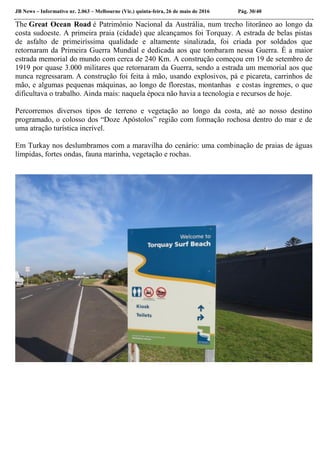 JB News – Informativo nr. 2.063 – Melbourne (Vic.) quinta-feira, 26 de maio de 2016 Pág. 30/40
The Great Ocean Road é Patrimônio Nacional da Austrália, num trecho litorâneo ao longo da
costa sudoeste. A primeira praia (cidade) que alcançamos foi Torquay. A estrada de belas pistas
de asfalto de primeiríssima qualidade e altamente sinalizada, foi criada por soldados que
retornaram da Primeira Guerra Mundial e dedicada aos que tombaram nessa Guerra. É a maior
estrada memorial do mundo com cerca de 240 Km. A construção começou em 19 de setembro de
1919 por quase 3.000 militares que retornaram da Guerra, sendo a estrada um memorial aos que
nunca regressaram. A construção foi feita à mão, usando explosivos, pá e picareta, carrinhos de
mão, e algumas pequenas máquinas, ao longo de florestas, montanhas e costas íngremes, o que
dificultava o trabalho. Ainda mais: naquela época não havia a tecnologia e recursos de hoje.
Percorremos diversos tipos de terreno e vegetação ao longo da costa, até ao nosso destino
programado, o colosso dos “Doze Apóstolos” região com formação rochosa dentro do mar e de
uma atração turística incrível.
Em Turkay nos deslumbramos com a maravilha do cenário: uma combinação de praias de águas
límpidas, fortes ondas, fauna marinha, vegetação e rochas.
 