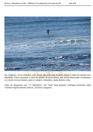 JB News – Informativo nr. 2.063 – Melbourne (Vic.) quinta-feira, 26 de maio de 2016 Pág. 32/40
Em Anglesea, novas emoções, com visuais que nem uma máquina digital é capaz de retratar com
fidelidade. Entre um ponto a outro de parada, diversas praias, que foram observadas visualmente
no veículo em movimento, para se cumprir o itinerário, ainda durante o dia.
Antes de chegarmos aos “12 Apóstolos”, um “stop” num pequeno zoológico particular onde
visitamos alguns animais nativos., inclusive cangurus.
 