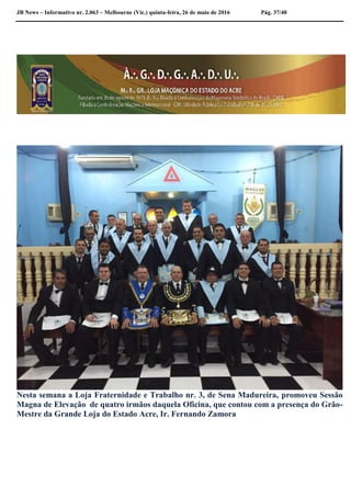 JB News – Informativo nr. 2.063 – Melbourne (Vic.) quinta-feira, 26 de maio de 2016 Pág. 37/40
Observação
Nesta semana a Loja Fraternidade e Trabalho nr. 3, de Sena Madureira, promoveu Sessão
Magna de Elevação de quatro irmãos daquela Oficina, que contou com a presença do Grão-
Mestre da Grande Loja do Estado Acre, Ir. Fernando Zamora
 
