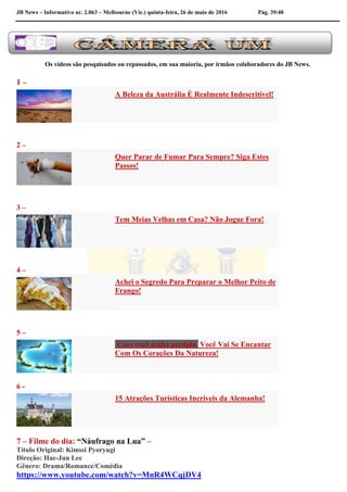 JB News – Informativo nr. 2.063 – Melbourne (Vic.) quinta-feira, 26 de maio de 2016 Pág. 39/40
Os vídeos são pesquisados ou repassados, em sua maioria, por irmãos colaboradores do JB News.
1 –
A Beleza da Austrália É Realmente Indescritível!
2 –
Quer Parar de Fumar Para Sempre? Siga Estes
Passos!
3 –
Tem Meias Velhas em Casa? Não Jogue Fora!
4 –
Achei o Segredo Para Preparar o Melhor Peito de
Frango!
5 –
Caso você tenha perdido Você Vai Se Encantar
Com Os Corações Da Natureza!
6 -
15 Atrações Turísticas Incríveis da Alemanha!
7 – Filme do dia: “Náufrago na Lua” –
Título Original: Kimssi Pyoryugi
Direção: Hae-Jun Lee
Gênero: Drama/Romance/Comédia
https://www.youtube.com/watch?v=MnR4WCqjDV4
 
