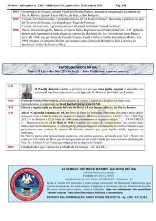 JB News – Informativo nr. 2.063 – Melbourne (Vic.) quinta-feira, 26 de maio de 2016 Pág. 4/40
1903 Governador do Estado, coronel Vidal de Oliveira Ramos, procede a inauguração da estrada do
Rio do Rastro, ligando Lauro Muller, de hoje, a São Joaquim.
1905 Circula, em Florianópolis, o primeiro número de “A Gazeta Oficial”, destinada a publicar os atos
do Governo do Estado. Era dirigido por Tiago da Fonseca.
Circula, em Joinville, o primeiro número do jornal intitulado “Jornal do Povo”.
1906 Nasce, em Florianópolis, Márcio de Souza Melo, Ingressou na carreira militar em 1925, optando
depois pela Aeronáutica onde alcançou o posto de Marechal-do-Ar. Foi ministro desta Pasta a
partir de 1964, nos governos de Castelo Branco, Costa e Silva e Emílio Garrastazu Médici. Em
1969 integrou o Comando Militar que ocupou a presidência da República face à doença do
presidente Arthur da Costa e Silva.
1722
O Weekly Journal registra a primeira vez em que uma pedra angular é colocada com
cerimonial maçônico especulativo, a da Igreja de St. Martin in the Fields, em Londres.
1764 O rito da Estrita Observância, pretensamente de origem Templária e dirigido por Superiores
Desconhecidos, é organizado por Karl Gotthef, barão Von HUND.
1832 Filiada e regularizada no Grande Oriente do Brasil a Loja Imparcialidade, no Rio de Janeiro.
1946 ARLS “Concordia Segunda nr. 10, um livro de Ouro foi instituído. Para tanto eles tem o nosso apoio,
como por certo o terão de todos os verdadeiros maçons, (Boletim Informativo n.61/62 – Nov. 1944, Pag.
20/21. E no Boletim n.02 de Maio de 1946 ainda encontramos os seguintes artigos: “........CONCORDIA
2. – Transcorreu no dia 26 de Maio de 1946 o segundo aniversário do “soerguimento” das colunas dessa
tradicional oficina fluminense. A efeméride foi comemorada com um banquete de confraternização a que
participaram uma centena de maçons de diversos orientes que, para aquela cidade, seguiram em
caravanas.
De Niterói partiu uma representação numerosa, em ônibus especiais, presidida pelo Ven:. Mestre em
exercício Cid Cabral de Melo, que foi recepcionada na divisa da Cidade por uma comissão chefiada pelo
Ven:. Ir:. Antônio Alves Viana que entregou-lhe as chaves do Templo.
2002 Fundação da Loja Colunas do Vinhedo de Urussanga – SC (GOSC)
Fatos maçônicos do dia
Fonte: O Livro dos Dias 20ª edição (Ir João Guilherme) e acervo pessoal
 