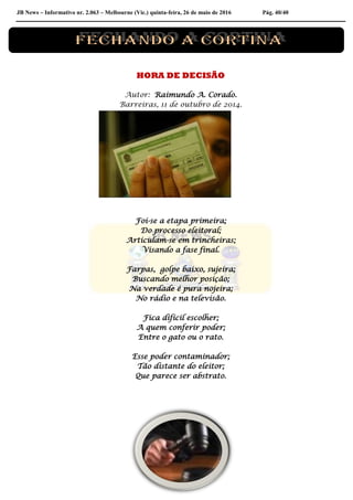 JB News – Informativo nr. 2.063 – Melbourne (Vic.) quinta-feira, 26 de maio de 2016 Pág. 40/40
HORA DE DECISÃO
Autor: Raimundo A. Corado.
Barreiras, 11 de outubro de 2014.
Foi-se a etapa primeira;
Do processo eleitoral;
Articulam-se em trincheiras;
Visando a fase final.
Farpas, golpe baixo, sujeira;
Buscando melhor posição;
Na verdade é pura nojeira;
No rádio e na televisão.
Fica difícil escolher;
A quem conferir poder;
Entre o gato ou o rato.
Esse poder contaminador;
Tão distante do eleitor;
Que parece ser abstrato.
 