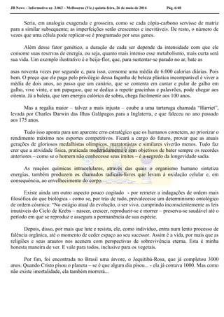 JB News – Informativo nr. 2.063 – Melbourne (Vic.) quinta-feira, 26 de maio de 2016 Pág. 6/40
Seria, em analogia exagerada e grosseira, como se cada cópia-carbono servisse de matriz
para a similar subsequente; as imperfeições serão crescentes e inevitáveis. De resto, o número de
vezes que uma célula pode replicar-se é programado por seus genes.
Além desse fator genético, a duração de cada ser depende da intensidade com que ele
consome suas reservas de energia, ou seja, quanto mais intenso esse metabolismo, mais curta será
sua vida. Um exemplo ilustrativo é o beija-flor, que, para sustentar-se parado no ar, bate as
asas noventa vezes por segundo e, para isso, consome uma média de 6.000 calorias diárias. Pois
bem. O preço que ele paga pelo privilégio dessa façanha de beleza plástica incomparável é viver a
média de dois anos, ao passo que um canário, que se contenta em cantar e pular de galho em
galho, vive vinte, e um papagaio, que se dedica a repetir gracinhas e palavrões, pode chegar aos
oitenta. Já a baleia, que tem energia calórica de sobra, chega facilmente aos 100 anos.
Mas a regalia maior – talvez a mais injusta – coube a uma tartaruga chamada “Harriet”,
levada por Charles Darwin das Ilhas Galápagos para a Inglaterra, e que faleceu no ano passado
aos 175 anos.
Tudo isso aponta para um aparente erro estratégico que os humanos cometem, ao priorizar o
rendimento máximo nos esportes competitivos. Ficará a cargo do futuro, provar que as atuais
gerações de gloriosos medalhistas olímpicos, maratonistas e similares viverão menos. Tudo faz
crer que a atividade física, praticada moderadamente e sem objetivos de bater sempre os recordes
anteriores – como se o homem não conhecesse seus imites – é o segredo da longevidade sadia.
As reações químicas intracelulares, através das quais o organismo humano sintetiza
energias, também produzem os chamados radicais-livres que levam à oxidação celular e, em
consequência, ao envelhecimento do corpo.
Existe ainda um outro aspecto pouco cogitado - por remeter a indagações de ordem mais
filosófica do que biológica - como se, por trás de tudo, prevalecesse um determinismo ontológico
de ordem cósmica: “No estágio atual da evolução, o ser vivo, cumprindo inconscientemente as leis
imutáveis do Ciclo de Krebs – nascer, crescer, reproduzir-se e morrer – preserva-se saudável até o
período em que se reproduz e assegura a permanência de sua espécie.
Depois, disso, por mais que lute e resista, ele, como indivíduo, entra num lento processo de
falência orgânica, até o momento de ceder espaço ao seu sucessor. Assim é a vida, por mais que as
religiões e seus arautos nos acenem com perspectivas de sobrevivência eterna. Esta é minha
honesta maneira de ver. E vale para todos, inclusive para os vegetais.
Por fim, foi encontrada no Brasil uma árvore, o Jequitibá-Rosa, que já completou 3000
anos. Quando Cristo pisou o planeta – se é que algum dia pisou... - ela já contava 1000. Mas como
não existe imortalidade, ela também morrerá...
 