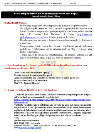 JB News – Informativo nr. 2.063 – Melbourne (Vic.) quinta-feira, 26 de maio de 2016 Pág. 7/40
Nota do JB News:
O presente artigo está sendo republicado a pedido do próprio autor.
Na edição do JB News nr. 2042, quando da primeira divulgação, não
foram citadas as origens de alguns parágrafos e palavras, subtraídos do
texto do Irmão Rui Bandeira do blog http://a-partir-
pedra.blogspot.com.br/ suscitando a indignação deste.
Recebemos com surpresa e desconforto a informação do Ir. Rui sobre
o ocorrido.
Mantivemos contato com o Ir Samuel, resultando, por derradeiro o
pedido de republicação, agora referenciando o blog e o autor, dos
textos reclamados.
Temos recebido inúmeras manifestações de irmãos leitores do JB
News e do próprio Blog, o que nos move a resumir os fatos:
1 - E-mail recebido do Ir Samuel em 04.05.2016 solicitando publicação do artigo, com
atendimento na edição nr. 2.042:
“Boa tarde Irmão Gerônimo ! (sic)
Espero encontrá-lo com saúde e paz !
Anexo encaminho um trabalho de minha autoria como parte dos
preparativos de fim de mandato.
Um TFA - Samuel Chiesa”
2 – E-mail recebido em 24.05.2016, do Ir. Rui Bandeira:
“...Solicito publicação no "nosso" JB News" do texto que publiquei no blogue
A Partir Pedra e que consta do seguinte link:
http://a-partir-pedra.blogspot.pt/2016/05/plagio-uma-vergonha-em-todo-
o-lado-e.html
Tal texto foi elaborado e publicado em virtude de uma publicação constante
no JB News n.º 2042 (não tenho dúvida que o editor do JB News desconhecia
o plágio...). Acho importante denunciar o plágio, particularmente onde ele é
publicado. Só assim os plagiadores ganham (porventura...) alguma vergonha
na cara e se divulga que plágio é algo que maçons não devem fazer.
TFA.
Melhores cumprimentos.
RUI BANDEIRA - Advogado
Rua Andrade, n.º 51, 1.º Esq. Apartado 22 777 EC Socorro (Lisboa) - e-
mail: bandeira.rui@gmail.com “
3 – “Compromisso do Maçom para com sua Loja”
Samuel Antonio Basso Chiesa
 