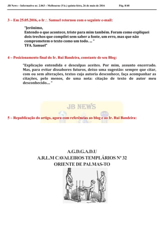 JB News – Informativo nr. 2.063 – Melbourne (Vic.) quinta-feira, 26 de maio de 2016 Pág. 8/40
3 – Em 25.05.2016, o Ir Samuel retornou com o seguinte e-mail:
“Jerônimo,
Entendo o que acontece, triste para mim também. Foram como expliquei
dois trechos que compilei sem saber a fonte, um erro, mas que não
comprometem o texto como um todo. ... “
TFA. Samuel”
4 – Posicionamento final do Ir. Rui Bandeira, constante de seu Blog:
“Explicação entendida e desculpas aceites. Por mim, assunto encerrado.
Mas, para evitar dissabores futuros, deixo uma sugestão: sempre que citar,
com ou sem alterações, textos cuja autoria desconhece, faça acompanhar as
citações, pelo menos, de uma nota: citação de texto de autor meu
desconhecido.... “
5 – Republicação do artigo, agora com referências ao blog e ao Ir. Rui Bandeira:
A.G.D.G.A.D.U
A.R.L.M CAVALEIROSTEMPLÁRIOS Nº 32
ORIENTE DE PALMAS-TO
 