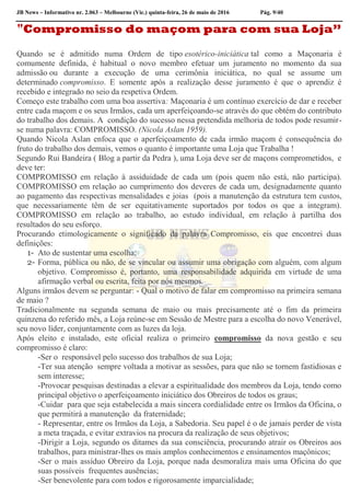 JB News – Informativo nr. 2.063 – Melbourne (Vic.) quinta-feira, 26 de maio de 2016 Pág. 9/40
"Compromisso do maçom para com sua Loja”
Quando se é admitido numa Ordem de tipo esotérico-iniciática tal como a Maçonaria é
comumente definida, é habitual o novo membro efetuar um juramento no momento da sua
admissão ou durante a execução de uma cerimônia iniciática, no qual se assume um
determinado compromisso. E somente após a realização desse juramento é que o aprendiz é
recebido e integrado no seio da respetiva Ordem.
Começo este trabalho com uma boa assertiva: Maçonaria é um contínuo exercício de dar e receber
entre cada maçom e os seus Irmãos, cada um aperfeiçoando-se através do que obtém do contributo
do trabalho dos demais. A condição do sucesso nessa pretendida melhoria de todos pode resumir-
se numa palavra: COMPROMISSO. (Nicola Aslan 1959).
Quando Nicola Aslan enfoca que o aperfeiçoamento de cada irmão maçom é consequência do
fruto do trabalho dos demais, vemos o quanto é importante uma Loja que Trabalha !
Segundo Rui Bandeira ( Blog a partir da Pedra ), uma Loja deve ser de maçons comprometidos, e
deve ter:
COMPROMISSO em relação à assiduidade de cada um (pois quem não está, não participa).
COMPROMISSO em relação ao cumprimento dos deveres de cada um, designadamente quanto
ao pagamento das respectivas mensalidades e joias (pois a manutenção da estrutura tem custos,
que necessariamente têm de ser equitativamente suportados por todos os que a integram).
COMPROMISSO em relação ao trabalho, ao estudo individual, em relação à partilha dos
resultados do seu esforço.
Procurando etimologicamente o significado da palavra Compromisso, eis que encontrei duas
definições:
1- Ato de sustentar uma escolha;
2- Forma, pública ou não, de se vincular ou assumir uma obrigação com alguém, com algum
objetivo. Compromisso é, portanto, uma responsabilidade adquirida em virtude de uma
afirmação verbal ou escrita, feita por nós mesmos.
Alguns irmãos devem se perguntar: - Qual o motivo de falar em compromisso na primeira semana
de maio ?
Tradicionalmente na segunda semana de maio ou mais precisamente até o fim da primeira
quinzena do referido mês, a Loja reúne-se em Sessão de Mestre para a escolha do novo Venerável,
seu novo líder, conjuntamente com as luzes da loja.
Após eleito e instalado, este oficial realiza o primeiro compromisso da nova gestão e seu
compromisso é claro:
-Ser o responsável pelo sucesso dos trabalhos de sua Loja;
-Ter sua atenção sempre voltada a motivar as sessões, para que não se tornem fastidiosas e
sem interesse;
-Provocar pesquisas destinadas a elevar a espiritualidade dos membros da Loja, tendo como
principal objetivo o aperfeiçoamento iniciático dos Obreiros de todos os graus;
-Cuidar para que seja estabelecida a mais sincera cordialidade entre os Irmãos da Oficina, o
que permitirá a manutenção da fraternidade;
- Representar, entre os Irmãos da Loja, a Sabedoria. Seu papel é o de jamais perder de vista
a meta traçada, e evitar extravios na procura da realização de seus objetivos;
-Dirigir a Loja, segundo os ditames da sua consciência, procurando atrair os Obreiros aos
trabalhos, para ministrar-lhes os mais amplos conhecimentos e ensinamentos maçônicos;
-Ser o mais assíduo Obreiro da Loja, porque nada desmoraliza mais uma Oficina do que
suas possíveis frequentes ausências;
-Ser benevolente para com todos e rigorosamente imparcialidade;
 