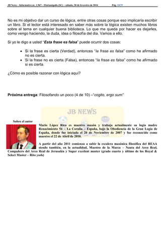 JB News – Informativo nr. 1.967 – Florianópolis (SC) – sábado, 20 de fevereiro de 2016 Pág. 10/29
No es mi objetivo dar un curso de lógica, entre otras cosas porque eso implicaría escribir
un libro. Si el lector está interesado en saber más sobre la lógica existen muchos libros
sobre el tema en cualquier buena biblioteca. Lo que me queda por hacer es dejarles,
como vengo haciendo, la duda, idea o filosofía del dia. Vamos a ello.
Si yo le digo a usted “Esta frase es falsa” puede ocurrir dos cosas:
 Si la frase es cierta (Verdad), entonces “la frase es falsa” como he afirmado
no es cierta.
 Si la frase no es cierta (Falsa), entonces “la frase es falsa” como he afirmado
si es cierta.
¿Cómo es posible razonar con lógica aquí?
Próxima entrega: Filosofando un poco (4 de 10) –“cogito, ergo sum”
Sobre el autor
Mario López Rico es maestro masón y trabaja actualmente su logia madre
Renacimiento 54 – La Coruña – España, bajo la Obediencia de la Gran Logia de
España, donde fue iniciado el 20 de Noviembre de 2007 y fue reconocido como
maestro el 22 de Abril de 2010.
A partir del año 2011 comienza a subir la escalera masónica filosófica del REAA
siendo también, en la actualidad, Maestro de la Marca – Nauta del Arco Real,
Compañero del Arco Real de Jerusalén y Super excelent master (grado cuarto y último de los Royal &
Select Master – Rito york)
 