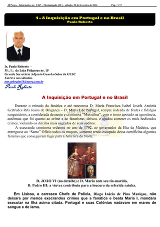 JB News – Informativo nr. 1.967 – Florianópolis (SC) – sábado, 20 de fevereiro de 2016 Pág. 11/29
Ir. Paulo Roberto -
MI da Loja Pitágoras nr. 15
Grande Secretário Adjunto Guarda-Selos da GLSC
Escreve aos sábados
prp.ephraim58@terra.com.br
Paulo Roberto
A Inquisição em Portugal e no Brasil
Durante o reinado da fanática e até rancorosa D. Maria Francisca Isabel Josefa Antónia
Gertrudes Rita Joana de Bragança – D. Maria I de Portugal, sempre rodeada de frades e fidalgos
sanguinários, a considerada demente e criminosa “Messalina”, com o trono apoiado na ignorância,
autômata que foi quanto ao crime e ao fanatismo, deixou, e ajudou cometer os mais hediondos
crimes, violando os direitos mais sagrados de seus súditos.
A execranda criminosa ordenou no ano de 1792, ao governador da Ilha da Madeira, que
entregasse ao “Santo” Ofício todos os maçons, somente tendo escapado dessa carnificina algumas
famílias que conseguiram fugir para a América do Norte.
D. JOÃO VI (no detalhe) e D. Maria com seu tio-marido,
D. Pedro III: a viuvez contribuiu para a loucura da referida rainha.
Em Lisboa, o carrasco Chefe de Polícia, Diogo Inácio de Pina Manique, não
deixara por menos execrandos crimes que a fanática e beata Maria I, mandara
executar na Ilha acima citada. Portugal e suas Colônias nadavam em mares de
sangue e de lama.
4 – A Inquisição em Portugal e no Brasil
Paulo Roberto
 