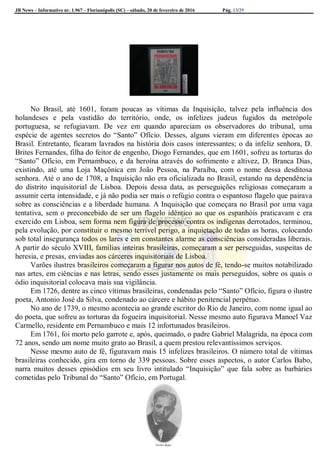 JB News – Informativo nr. 1.967 – Florianópolis (SC) – sábado, 20 de fevereiro de 2016 Pág. 13/29
No Brasil, até 1601, foram poucas as vítimas da Inquisição, talvez pela influência dos
holandeses e pela vastidão do território, onde, os infelizes judeus fugidos da metrópole
portuguesa, se refugiavam. De vez em quando apareciam os observadores do tribunal, uma
espécie de agentes secretos do “Santo” Ofício. Desses, alguns vieram em diferentes épocas ao
Brasil. Entretanto, ficaram lavrados na história dois casos interessantes; o da infeliz senhora, D.
Brites Fernandes, filha do feitor de engenho, Diogo Fernandes, que em 1601, sofreu as torturas do
“Santo” Ofício, em Pernambuco, e da heroína através do sofrimento e altivez, D. Branca Dias,
existindo, até uma Loja Maçônica em João Pessoa, na Paraíba, com o nome dessa desditosa
senhora. Até o ano de 1708, a Inquisição não era oficializada no Brasil, estando na dependência
do distrito inquisitorial de Lisboa. Depois dessa data, as perseguições religiosas começaram a
assumir certa intensidade, e já não podia ser mais o refúgio contra o espantoso flagelo que pairava
sobre as consciências e a liberdade humana. A Inquisição que começara no Brasil por uma vaga
tentativa, sem o preconcebido de ser um flagelo idêntico ao que os espanhóis praticavam e era
exercido em Lisboa, sem forma nem figura de processo contra os indígenas derrotados, terminou,
pela evolução, por constituir o mesmo terrível perigo, a inquietação de todas as horas, colocando
sob total insegurança todos os lares e em constantes alarme as consciências consideradas liberais.
A partir do século XVIII, famílias inteiras brasileiras, começaram a ser perseguidas, suspeitas de
heresia, e presas, enviadas aos cárceres inquisitoriais de Lisboa.
Varões ilustres brasileiros começaram a figurar nos autos de fé, tendo-se muitos notabilizado
nas artes, em ciências e nas letras, sendo esses justamente os mais perseguidos, sobre os quais o
ódio inquisitorial colocava mais sua vigilância.
Em 1726, dentre as cinco vítimas brasileiras, condenadas pelo “Santo” Ofício, figura o ilustre
poeta, Antonio José da Silva, condenado ao cárcere e hábito penitencial perpétuo.
No ano de 1739, o mesmo acontecia ao grande escritor do Rio de Janeiro, com nome igual ao
do poeta, que sofreu as torturas da fogueira inquisitorial. Nesse mesmo auto figurava Manoel Vaz
Carmello, residente em Pernambuco e mais 12 infortunados brasileiros.
Em 1761, foi morto pelo garrote e, após, queimado, o padre Gabriel Malagrida, na época com
72 anos, sendo um nome muito grato ao Brasil, a quem prestou relevantíssimos serviços.
Nesse mesmo auto de fé, figuravam mais 15 infelizes brasileiros. O número total de vítimas
brasileiras conhecido, gira em torno de 339 pessoas. Sobre esses aspectos, o autor Carlos Babo,
narra muitos desses episódios em seu livro intitulado “Inquisição” que fala sobre as barbáries
cometidas pelo Tribunal do “Santo” Ofício, em Portugal.
 