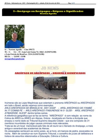 JB News – Informativo nr. 1.967 – Florianópolis (SC) – sábado, 20 de fevereiro de 2016 Pág. 14/29
Ir Newton Agrella - Cim 199172
M I Gr 33 - Loja Luiz Gama Nr. 0464 (GOSP/GOB)
e Loja Estrela do Brasil nr. 3214 (GOSP/GOB)
REAA - GOSP - GOB
newagrella@gmail.com
AREÓPAGO OU AREÓPAGOS - ORIGENS E SIGNIFICADOS
Inúmeras são as Lojas Maçônicas que ostentam o prenome AREÓPAGO ou AREÓPAGOS
em todo o Brasil, senão vejamos como exemplos:
ARLS AREÓPAGOS DE BRASÍLIA Nr. 3001 GODF - ARSL AREÓPAGO DE ITAMBÉ
Nr.17 COMAB PE - ARLS AREÓPAGO ITABUNENSE Nr.9 GLEB - ARSL AREÓPAGO
ATIBAIENSE, GLESP dentre tantas outras.
A referência geográfica que se faz ao termo "AREÓPAGO" é com relação ao nome da
Colina de ARES ou ÁRIES em Atenas, Grécia - localizada em frente a Acrópole que
ensejou o nome dado ao Tribunal Supremo daquela Cidade - que era composto de 31
membros incumbidos de julgar causas criminais mais relevantes.
Trata-se de um local memorável pelo fato de ali reunir-se o Senado do Areópago, a mais
antiga e venerável das academias de Atenas.
Os areopagitas sentavam-se como juizes, ao ar livre, em bancos de pedra, escavados na
rocha. Além de constituir-se num Supremo Tribunal, o conselho de juízes ali deliberava e
tratava de assuntos relacionados a Educação, Ciência e Cultura.
5 – Areópago ou Areópagos – Origens e Significados
Newton Agrella
 