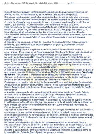 JB News – Informativo nr. 1.967 – Florianópolis (SC) – sábado, 20 de fevereiro de 2016 Pág. 15/29
Suas atribuições variavam conforme os diferentes tipos de governo que vigoravam em
Atenas, por isso sofriam as alterações requeridas pela necessidade política.
Entre seus membros eram escolhidos os arcontes. Em número de dois, eles eram uma
espécie de "reis", cada um responsável por um aspecto diferente do governo de Atenas.
O nome "areópago" é uma adaptação do termo areopagus (ou Areios Pagos, de Ἄρειος
πάγος), que siginifica "A Colina de Áries", uma referência ao deus da guerra.
Essa referência se deve principalmente ao fato de que em tempos de guerra, os arcontes
tinham que cumprir funções militares. Em tempos de paz o areópago funcionava como
tribunal responsável pelos julgamentos dos crimes contra a vida e contra o Estado.
Seus membros eram aristocratas escolhidos nas melhores famílias atenienses, razão pela
qual formavam um grupo de “eleitos”, supostamente os cidadãos mais virtuosos da
comunidade.
A História revela que essa espécie de Conselho foi copiada também pelos cavaleiros
medievais, que realizavam suas ordálias (espécie de prova judiciária) em um local
semelhante ao de Atenas.
Daí a sua analogia com a Maçonaria, dado o seu caráter de Assembleia elitista e
corporativista. E em especial a influência no próprio Rito Escocês Antigo e Aceito que traz
dentre suas características alguns matizes militares em sua essência ritualística.
No início, os praticantes do Rito Escocês aplicaram esse sistema às assembléias que se
reuniam para as Sessões dos graus 19 a 30, razão pela qual eles se tornaram conhecidos
como "graus aeropagitas". Como se percebe a inspiração dos Graus filosóficos guarda
origens na Grécia Antiga. O Aerópago portanto é uma expressão equivalente ao que hoje
em dia mais se conhece como Conselho de Kadosh.
A título de curiosidade cabe destacar que uma das lojas maçônicas mais antigas do Brasil e
que reclama para si o título de - a Primeira Loja Maçônica do Brasil - chama-se "Areópago
de Itambé " fundada em 1796 na cidade de Itambé, Pernambuco por Manuel Arruda
Câmara, ex-frade carmelita, médico graduado pela faculdade de Montpellier na França e
botânico, que atuava entre as Províncias de Pernambuco e Paraíba
Faziam parte da referida Loja os dois irmãos Arruda Câmara, os três irmãos Cavalcanti de
Albuquerque, os padres Velho Cardoso, Pereira Tinoco, Albuquerque Montenegro, João
Ribeiro Pessoa, José Luís Cavalcanti Lima, sendo este último vigário da cidade de Recife,
Pernambuco
A referida Loja sempre funcionou na cidade de Itambé, subordinada ao Grande Oriente
Independente de Pernambuco, filiada à COMAB (Confederação Maçônica do Brasil).
A História revela que esta Loja foi um projeto político, pautado na luta
pela Igualdade, Liberdade e Fraternidade. A localização da fundação da suposta Primeira
Loja Maçônica do Brasil foi estratégica, pois a casa onde fora fundada está na limítrofe das
duas cidades dos estados de Pernambuco e Paraíba, outrora Vilas das Províncias de
Pernambuco e Paraíba.
Segundo os autos históricos e referências feitas pelos antigos moradores das duas cidades,
conta-se que os areopagitas, maçons da época, dotados de sabedoria exemplar, se
reuniam constantemente na referida casa e os artefatos, símbolos e insígnias eram levados
para a utilização e ao final de cada reunião eram levados para a casa dos maçons para não
levantar suspeitas.
No entanto, devido ao fluxo constante de pessoas pelas estradas das redondezas, a
influência da Maçonaria foi percebida, e denúncias foram feitas ao Poder Imperial, que por
volta de 1802, enviou uma tropa da Guarda Imperial até a região, prendendo alguns
maçons e outros fugiram, para fazer semear a Maçonaria em outras localidades, como as
Lojas de Recife, Cabo de Santo Agostinho, Igaraçu, e outras.
 