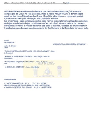 JB News – Informativo nr. 1.967 – Florianópolis (SC) – sábado, 20 de fevereiro de 2016 Pág. 16/29
A título cultista ou exotérico vale destacar que dentro da escalada maçônica na sua
composição de Graus no Rito Escocês Antigo e Aceito AREÓPAGO é a denominação
genérica das Lojas Filosóficas dos Graus 19 ao 30 e além disso é o nome que se dá à
Câmara do Exame para Recepção dos Cavaleiros Kadosh.
Eis em síntese, essa contribuição sobre esse termo tão amplamente utilizado nos nomes
de Lojas e ao fato das Lojas constituírem-se "em princípio" de uma pleiade de Homens
devotados a Virtude, a Prática do Bem e dos Bons Costumes, capazes de empreender um
trabalho justo que busque o aprimoramento do Ser Humano e da Sociedade como um todo.
Fontes
de Referência :
NASCIMENTO DA DEMOCRACIA ATENIENSE" -
Autor: G. Chester
Starr
"ENSAIO HISTÓRICO BIOGRÁFICO DE VISC.DO RIO BRANCO" - Autor:
L.Besouchet
"AS QUATRO COROAS DE D.PEDRO I" - Autor Sergio Corrêa da
CostaCosta
"A CONFRARIA MAÇÔNICA EM ITAMBÉ" - Autor : M. Souza
Lira
"A SIMBÓLICA MAÇÔNICA" - Autor: Jules Bucher
Fraternalmente,
Ir.´. NEWTON AGRELLA - M.´. I.´. - Gr.´. 33 - REAA
Membro Ativo da ARLS LUIZ GAMA Nr. 0464 - GOSP/GOB
e da ARLS ESTRELA DO BRASIL Nr. 3214 - GOSP/GOB
 