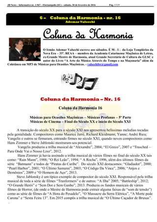 JB News – Informativo nr. 1.967 – Florianópolis (SC) – sábado, 20 de fevereiro de 2016 Pág. 17/29
Coluna da Harmonia
O Irmão Ademar Valsechi escreve aos sábados. É MI da Loja Templários da
Nova Era – 33º. REAA – membro da Academia Catarinense Maçônica de Letras,
ex-Grande Mestre de Harmonia, atual Grande Secretário de Cultura da GLSC e
autor do Livro “A Arte da Música Através do Tempo e na Maçonaria” além da
Coletânea em MP3 de Músicas para Ocasiões Maçônicas. - valsechibr@gmail.com
Coluna da Harmonia – Nr. 16
Coluna da Harmonia 16
Músicas para Ocasiões Maçônicas – Músicas Profanas – 5ª Parte
Músicas de Cinema – Final do Século XX e início do Século XXI
A transição do século XX para o século XXI nos apresentou belíssimas melodias tocadas
pela genialidade. Compositores como Maurice Jarré, Richard Kleidmann; Yanne; André Rieu;
Vangelis e outros se firmaram, entrando firmes no século XXI, quando novos compositores como
Hans Zimmer e Steve Jablonski mostraram seu potencial.
Vangelis produziu a trilha musical de “Alexandre”, 2004; “El Greco”, 2007 e “Trasched –
Para Onde Vai o Nosso Lixo”, 2012.
Hans Zimmer já havia assinado a trilha musical de vários filmes no final do século XX tais
como: “Rain Mann”, 1988; “O Rei Leão”, 1994; “ A Rocha”, 1996, além dos últimos filmes da
série “Batmann” e todos de “Piratas do Caribe”. Do século XXI destacamos: “Gladiador”, 2000;
“Pearl Harbor”, 2001; “O Último Samurai”, 2003; “O Código Da Vince”, 2006; “Anjos e
Demônios”, 2009 e “O Homem de Aço”, 2013.
Steve Jablonsky é um típico exemplo de compositor do século XXI. Responsável pela trilha
musical de toda a série de filmes “Tranformers” e de outros: “A Ilha” 2005; “Battleship”, 2012;
“O Grande Herói” e “Sem Dor e Sem Ganho”, 2013. Produziu os fundos musicais de vários
filmes de Horror, (de onde o Mestre de Harmonia pode extrair alguma faixas de “som de tensão”)
como as série de filmes de “A Hora do Pesadelo”, “O Massacre da Serra Elétrica”, “A Morte pede
Carona” e “Sexta Feira 13”. Em 2015 compôs a trilha musical de “O Último Caçador de Bruxas”.
.
6 – Coluna da Harmonia - nr. 16
Ademar Valsechi
 