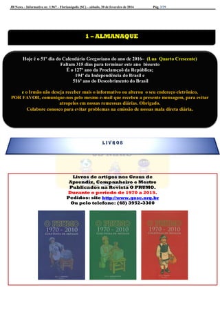 JB News – Informativo nr. 1.967 – Florianópolis (SC) – sábado, 20 de fevereiro de 2016 Pág. 2/29
Livros de artigos nos Graus de
Aprendiz, Companheiro e Mestre
Publicados na Revista O PRUMO.
Durante o período de 1970 a 2015.
Pedidos: site http://www.gosc.org.br
Ou pelo telefone: (48) 3952-3300


1 – ALMANAQUE
Hoje é o 51º dia do Calendário Gregoriano do ano de 2016– (Lua Quarto Crescente)
Faltam 315 dias para terminar este ano bissexto
É o 127º ano da Proclamçaõ da República;
194º da Independência do Brasil e
516º ano do Descobrimento do Brasil
e o Irmão não deseja receber mais o informativo ou alterou o seu endereço eletrônico,
POR FAVOR, comunique-nos pelo mesmo e-mail que recebeu a presente mensagem, para evitar
atropelos em nossas remesssas diárias. Obrigado.
Colabore conosco para evitar problemas na emissão de nossas mala direta diária.
L I V R O S
 