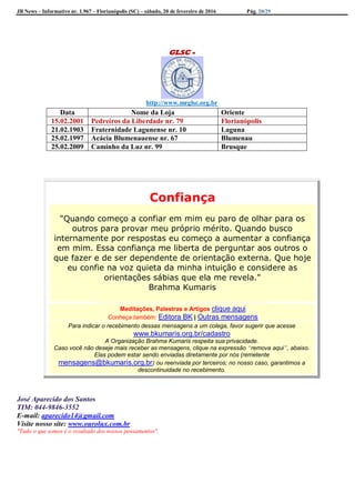 JB News – Informativo nr. 1.967 – Florianópolis (SC) – sábado, 20 de fevereiro de 2016 Pág. 20/29
GLSC -
http://www.mrglsc.org.br
Confiança
"Quando começo a confiar em mim eu paro de olhar para os
outros para provar meu próprio mérito. Quando busco
internamente por respostas eu começo a aumentar a confiança
em mim. Essa confiança me liberta de perguntar aos outros o
que fazer e de ser dependente de orientação externa. Que hoje
eu confie na voz quieta da minha intuição e considere as
orientações sábias que ela me revela."
Brahma Kumaris
Meditações, Palestras e Artigos clique aqui
Conheça também: Editora BK | Outras mensagens
Para indicar o recebimento dessas mensagens a um colega, favor sugerir que acesse
www.bkumaris.org.br/cadastro
A Organização Brahma Kumaris respeita sua privacidade.
Caso você não deseje mais receber as mensagens, clique na expressão “remova aqui”, abaixo.
Elas podem estar sendo enviadas diretamente por nós (remetente
mensagens@bkumaris.org.br) ou reenviada por terceiros; no nosso caso, garantimos a
descontinuidade no recebimento.
José Aparecido dos Santos
TIM: 044-9846-3552
E-mail: aparecido14@gmail.com
Visite nosso site: www.ourolux.com.br
"Tudo o que somos é o resultado dos nossos pensamentos".
Data Nome da Loja Oriente
15.02.2001 Pedreiros da Liberdade nr. 79 Florianópolis
21.02.1903 Fraternidade Lagunense nr. 10 Laguna
25.02.1997 Acácia Blumenauense nr. 67 Blumenau
25.02.2009 Caminho da Luz nr. 99 Brusque
 