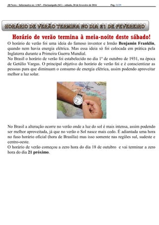 JB News – Informativo nr. 1.967 – Florianópolis (SC) – sábado, 20 de fevereiro de 2016 Pág. 21/29
Horário de verão termina à meia-noite deste sábado!
O horário de verão foi uma ideia do famoso inventor e Irmão Benjamin Franklin,
quando nem havia energia elétrica. Mas essa ideia só foi colocada em prática pela
Inglaterra durante a Primeira Guerra Mundial.
No Brasil o horário de verão foi estabelecido no dia 1º de outubro de 1931, na época
de Getúlio Vargas. O principal objetivo do horário de verão foi e é conscientizar as
pessoas para que diminuam o consumo de energia elétrica, assim podendo aproveitar
melhor a luz solar.
No Brasil a alteração ocorre no verão onde a luz do sol é mais intensa, assim podendo
ser melhor aproveitada, já que no verão o Sol nasce mais cedo. É adiantada uma hora
no fuso horário oficial (hora de Brasília) mas isso somente nas regiões sul, sudeste e
centro-oeste.
O horário de verão começou a zero hora do dia 18 de outubro e vai terminar a zero
hora do dia 21 próximo.
 