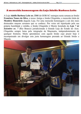 JB News – Informativo nr. 1.967 – Florianópolis (SC) – sábado, 20 de fevereiro de 2016 Pág. 22/29
A merecida homenagem da Loja Adolfo Barbosa Leite
A Loja Adolfo Barbosa Leite nr. 3341 do GOB/AC outorgou nesta semana ao Irmão
Francisco Nunes da Silva, o nosso Amigo e Irmão Chiquinho, o merecido título de
Membro Honorário daquela Loja. Foi uma merecida homenagem a um dos mais
destacados maçons acreanos que se conhece. Por vezes até injustiçado pela sua
própria humildade e retidão, o Irmão Chiquinho é Mestre Instalado da Loja 7 de
Setembro nr. 7 (Rio Branco) jurisdicionada à Grande Loja do Estado do Acre.
Chiquinho sempre lutou pela integração da Maçonaria, independentemente de
qualquer fronteira. Muito aprendemos com aquele Irmão cujo prazer hoje é
recompensado em divulgar esta justa homenagem prestada ao Grande Irmão e
Maçom.
 