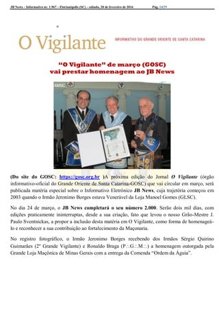JB News – Informativo nr. 1.967 – Florianópolis (SC) – sábado, 20 de fevereiro de 2016 Pág. 24/29
“O Vigilante” de março (GOSC)
vai prestar homenagem ao JB News
(Do site do GOSC: https://gosc.org.br )A próxima edição do Jornal O Vigilante (órgão
informativo-oficial do Grande Oriente de Santa Catarina-GOSC) que vai circular em março, será
publicada matéria especial sobre o Informativo Eletrônico JB News, cuja trajetória começou em
2003 quando o Irmão Jeronimo Borges estava Venerável da Loja Manoel Gomes (GLSC).
No dia 24 de março, o JB News completará o seu número 2.000. Serão dois mil dias, com
edições praticamente ininterruptas, desde a sua criação, fato que levou o nosso Grão-Mestre J.
Paulo Sventnickas, a propor a inclusão desta matéria em O Vigilante, como forma de homenageá-
lo e reconhecer a sua contribuição ao fortalecimento da Maçonaria.
No registro fotográfico, o Irmão Jeronimo Borges recebendo dos Irmãos Sérgio Quirino
Guimarães (2º Grande Vigilante) e Ronaldo Braga (PGM) a homenagem outorgada pela
Grande Loja Maçônica de Minas Gerais com a entrega da Comenda “Ordem da Águia”.
 
