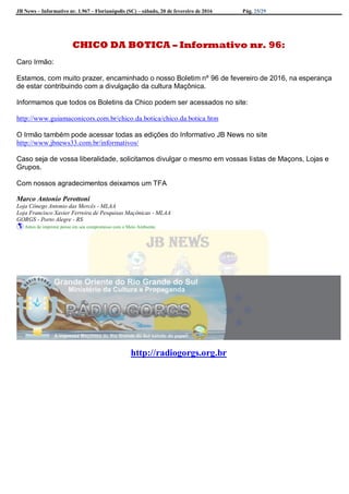 JB News – Informativo nr. 1.967 – Florianópolis (SC) – sábado, 20 de fevereiro de 2016 Pág. 25/29
CHICO DA BOTICA – Informativo nr. 96:
Caro Irmão:
Estamos, com muito prazer, encaminhado o nosso Boletim nº 96 de fevereiro de 2016, na esperança
de estar contribuindo com a divulgação da cultura Maçônica.
Informamos que todos os Boletins da Chico podem ser acessados no site:
http://www.guiamaconicors.com.br/chico.da.botica/chico.da.botica.htm
O Irmão também pode acessar todas as edições do Informativo JB News no site
http://www.jbnews33.com.br/informativos/
Caso seja de vossa liberalidade, solicitamos divulgar o mesmo em vossas listas de Maçons, Lojas e
Grupos.
Com nossos agradecimentos deixamos um TFA
Marco Antonio Perottoni
Loja Cônego Antonio das Mercês - MLAA
Loja Francisco Xavier Ferreira de Pesquisas Maçônicas - MLAA
GORGS - Porto Alegre - RS
 Antes de imprimir pense em seu compromisso com o Meio Ambiente
http://radiogorgs.org.br
 
