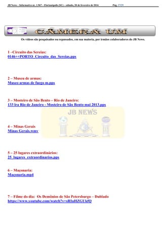 JB News – Informativo nr. 1.967 – Florianópolis (SC) – sábado, 20 de fevereiro de 2016 Pág. 27/29
Os vídeos são pesquisados ou repassados, em sua maioria, por irmãos colaboradores do JB News.
1 –Circuito das Sereias:
0146++PORTO_Circuito_das_Sereias.pps
2 – Museu de armas:
Museo armas de fuego m.pps
3 – Mosteiro de São Bento – Rio de Janeiro:
133 lra Rio de Janeiro - Mosteiro de São Bento mai 2013.pps
4 – Minas Gerais
Minas Gerais.wmv
5 – 25 lugares extraordinários:
25_lugares_extraordinarios.pps
6 – Maçonaria:
Maçonaria.mp4
7 – Filme do dia: Os Demônios de São Petersburgo – Dublado
https://www.youtube.com/watch?v=sRIuHZGUkfQ
 